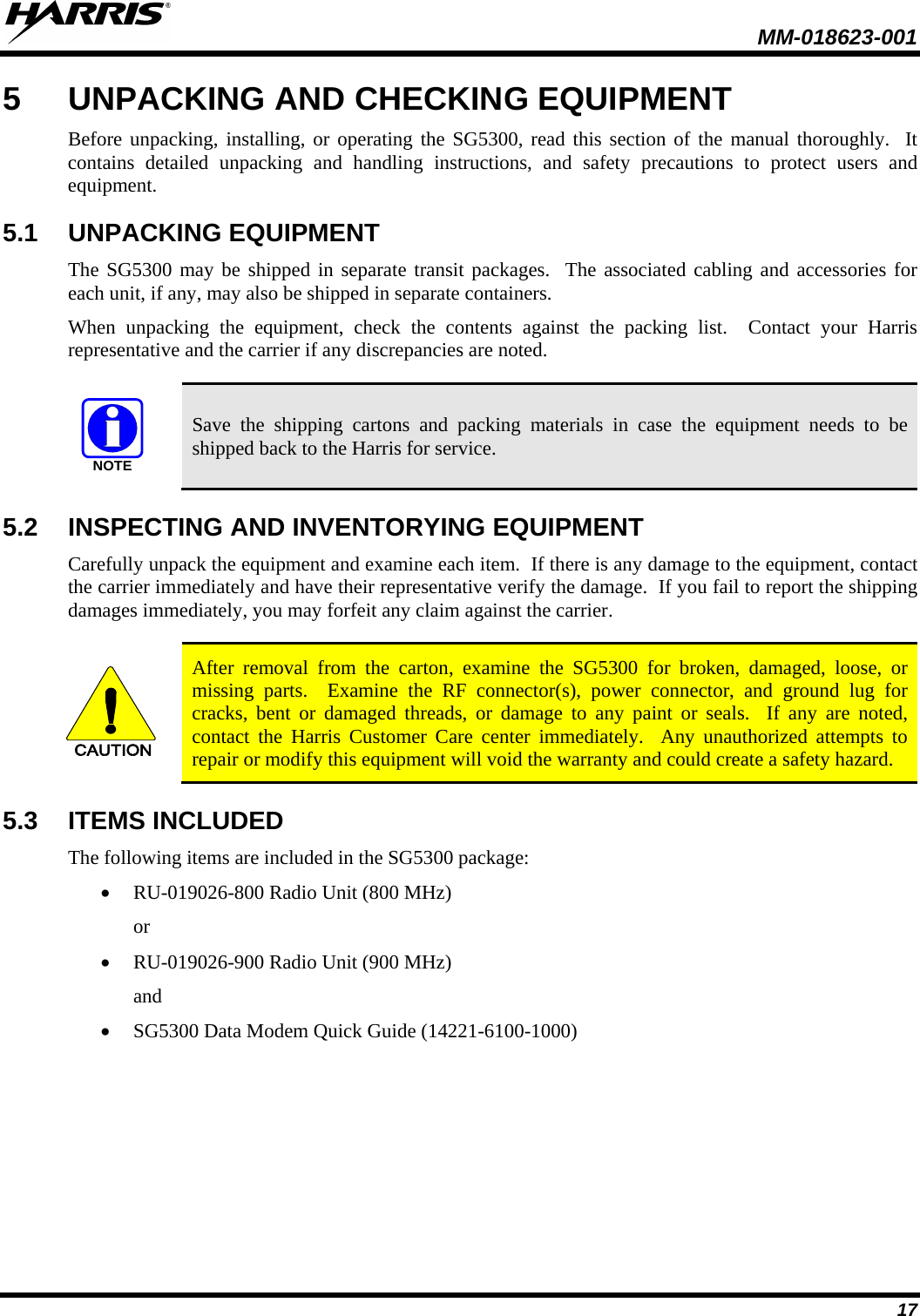  MM-018623-001  17 5  UNPACKING AND CHECKING EQUIPMENT Before unpacking, installing, or operating the SG5300, read this section of the manual thoroughly.  It contains detailed unpacking and handling instructions, and safety precautions to protect users and equipment. 5.1 UNPACKING EQUIPMENT The SG5300 may be shipped in separate transit packages.  The associated cabling and accessories for each unit, if any, may also be shipped in separate containers. When unpacking the equipment, check the contents against the packing list.  Contact your Harris representative and the carrier if any discrepancies are noted.  NOTE Save the shipping cartons and packing materials in case the equipment needs to be shipped back to the Harris for service. 5.2 INSPECTING AND INVENTORYING EQUIPMENT Carefully unpack the equipment and examine each item.  If there is any damage to the equipment, contact the carrier immediately and have their representative verify the damage.  If you fail to report the shipping damages immediately, you may forfeit any claim against the carrier.  CAUTION After removal from the carton, examine the SG5300 for broken, damaged, loose, or missing parts.  Examine the RF connector(s), power connector,  and ground lug for cracks, bent or damaged threads, or damage to any paint or seals.  If any are noted, contact the Harris  Customer  Care  center immediately.  Any unauthorized attempts to repair or modify this equipment will void the warranty and could create a safety hazard. 5.3 ITEMS INCLUDED The following items are included in the SG5300 package: • RU-019026-800 Radio Unit (800 MHz) or  • RU-019026-900 Radio Unit (900 MHz) and • SG5300 Data Modem Quick Guide (14221-6100-1000) 