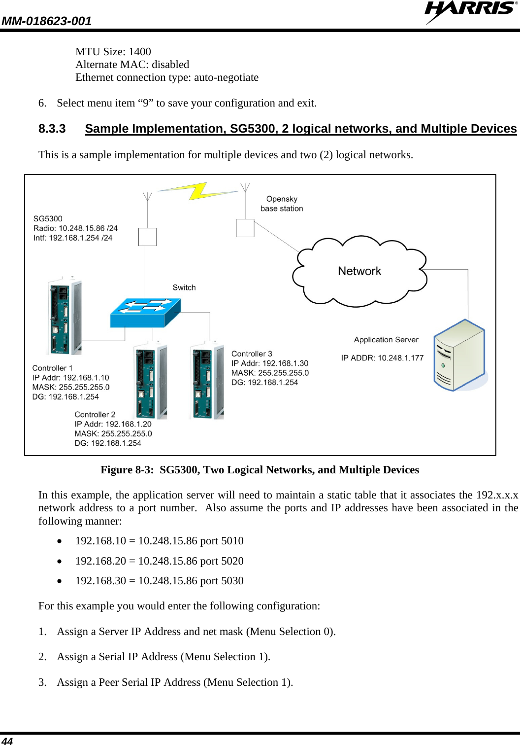 MM-018623-001   44 MTU Size: 1400 Alternate MAC: disabled Ethernet connection type: auto-negotiate 6. Select menu item “9” to save your configuration and exit. 8.3.3 Sample Implementation, SG5300, 2 logical networks, and Multiple Devices This is a sample implementation for multiple devices and two (2) logical networks.  Figure 8-3:  SG5300, Two Logical Networks, and Multiple Devices In this example, the application server will need to maintain a static table that it associates the 192.x.x.x network address to a port number.  Also assume the ports and IP addresses have been associated in the following manner: • 192.168.10 = 10.248.15.86 port 5010 • 192.168.20 = 10.248.15.86 port 5020 • 192.168.30 = 10.248.15.86 port 5030  For this example you would enter the following configuration: 1. Assign a Server IP Address and net mask (Menu Selection 0). 2. Assign a Serial IP Address (Menu Selection 1). 3. Assign a Peer Serial IP Address (Menu Selection 1). 
