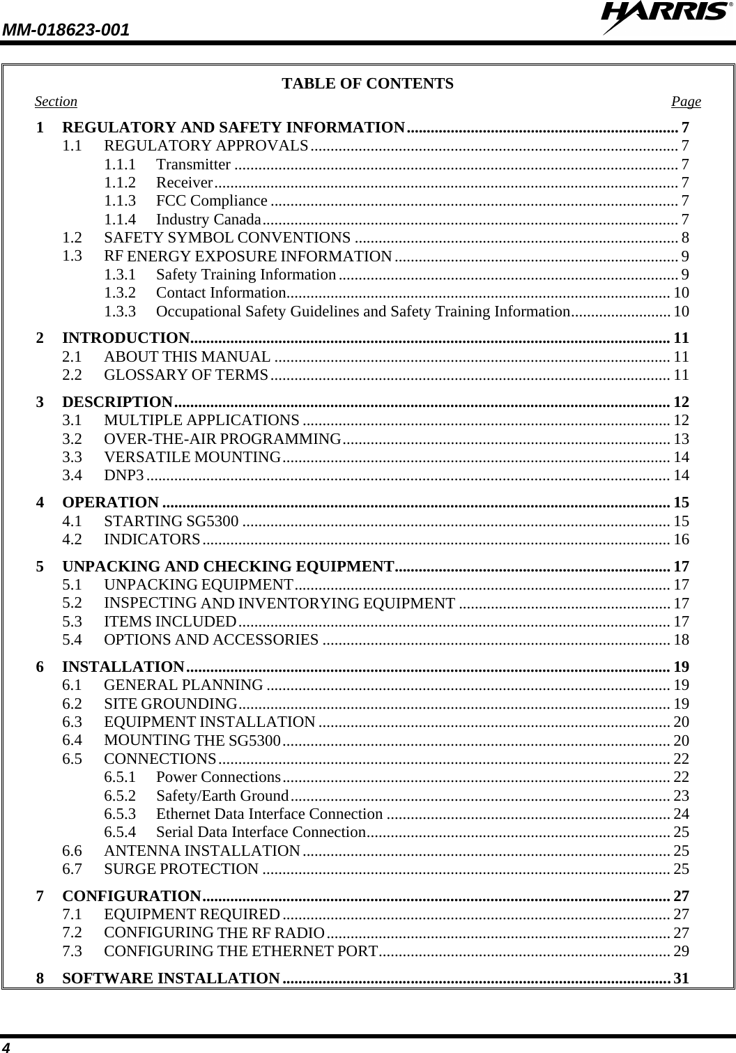 MM-018623-001   4 TABLE OF CONTENTS Section Page 1 REGULATORY AND SAFETY INFORMATION .................................................................... 7 1.1 REGULATORY APPROVALS ............................................................................................ 7 1.1.1 Transmitter ............................................................................................................... 7 1.1.2 Receiver .................................................................................................................... 7 1.1.3 FCC Compliance ...................................................................................................... 7 1.1.4 Industry Canada ........................................................................................................ 7 1.2 SAFETY SYMBOL CONVENTIONS ................................................................................. 8 1.3 RF ENERGY EXPOSURE INFORMATION ....................................................................... 9 1.3.1 Safety Training Information ..................................................................................... 9 1.3.2 Contact Information ................................................................................................ 10 1.3.3 Occupational Safety Guidelines and Safety Training Information ......................... 10 2 INTRODUCTION ........................................................................................................................ 11 2.1 ABOUT THIS MANUAL ................................................................................................... 11 2.2 GLOSSARY OF TERMS .................................................................................................... 11 3 DESCRIPTION ............................................................................................................................ 12 3.1 MULTIPLE APPLICATIONS ............................................................................................ 12 3.2 OVER-THE-AIR PROGRAMMING .................................................................................. 13 3.3 VERSATILE MOUNTING ................................................................................................. 14 3.4 DNP3 ................................................................................................................................... 14 4 OPERATION ............................................................................................................................... 15 4.1 STARTING SG5300 ........................................................................................................... 15 4.2 INDICATORS ..................................................................................................................... 16 5 UNPACKING AND CHECKING EQUIPMENT ..................................................................... 17 5.1 UNPACKING EQUIPMENT .............................................................................................. 17 5.2 INSPECTING AND INVENTORYING EQUIPMENT ..................................................... 17 5.3 ITEMS INCLUDED ............................................................................................................ 17 5.4 OPTIONS AND ACCESSORIES ....................................................................................... 18 6 INSTALLATION ......................................................................................................................... 19 6.1 GENERAL PLANNING ..................................................................................................... 19 6.2 SITE GROUNDING ............................................................................................................ 19 6.3 EQUIPMENT INSTALLATION ........................................................................................ 20 6.4 MOUNTING THE SG5300 ................................................................................................. 20 6.5 CONNECTIONS ................................................................................................................. 22 6.5.1 Power Connections ................................................................................................. 22 6.5.2 Safety/Earth Ground ............................................................................................... 23 6.5.3 Ethernet Data Interface Connection ....................................................................... 24 6.5.4 Serial Data Interface Connection ............................................................................ 25 6.6 ANTENNA INSTALLATION ............................................................................................ 25 6.7 SURGE PROTECTION ...................................................................................................... 25 7 CONFIGURATION ..................................................................................................................... 27 7.1 EQUIPMENT REQUIRED ................................................................................................. 27 7.2 CONFIGURING THE RF RADIO ...................................................................................... 27 7.3 CONFIGURING THE ETHERNET PORT ......................................................................... 29 8 SOFTWARE INSTALLATION ................................................................................................. 31 