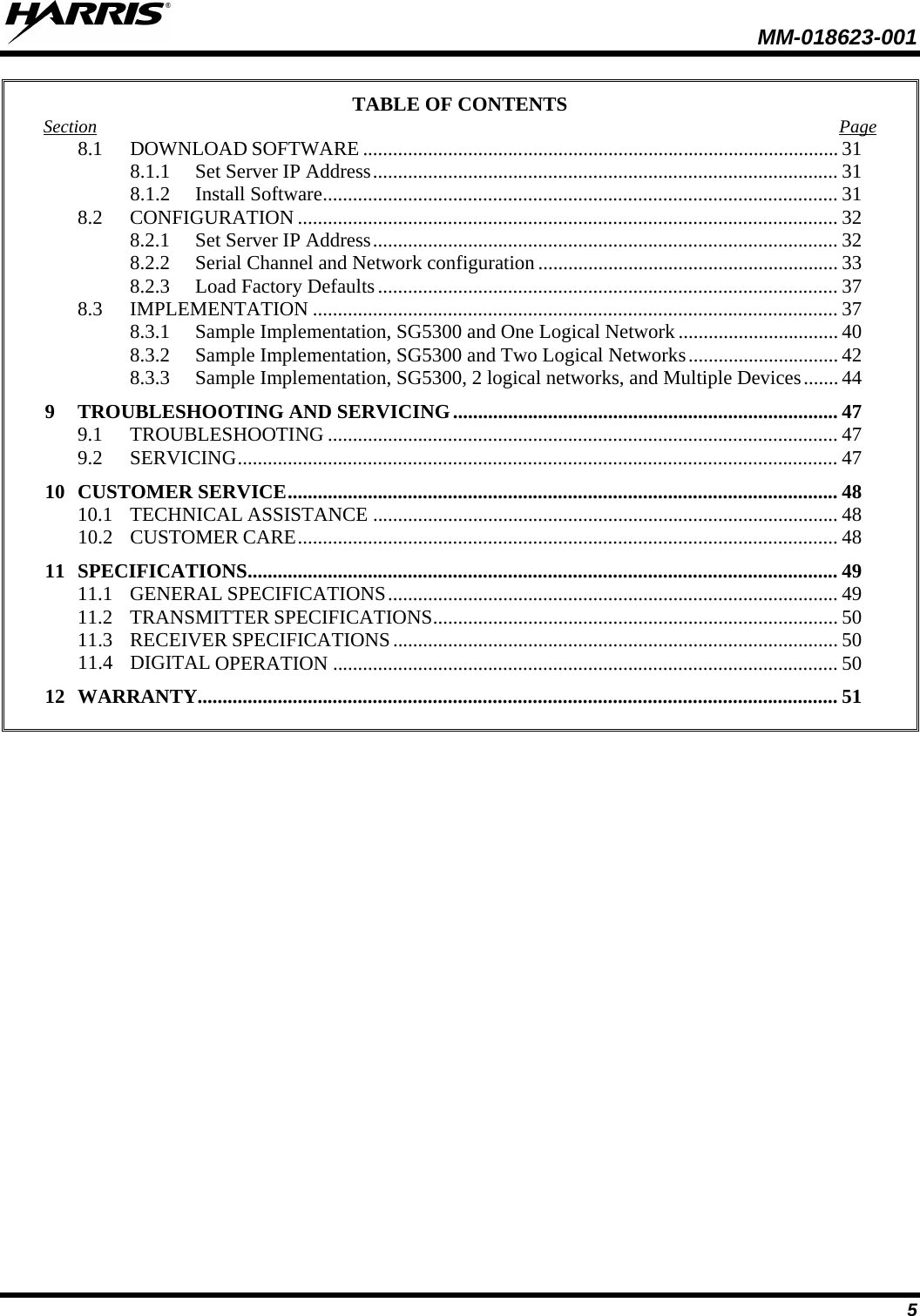  MM-018623-001   5 TABLE OF CONTENTS Section Page 8.1 DOWNLOAD SOFTWARE ............................................................................................... 31 8.1.1 Set Server IP Address ............................................................................................. 31 8.1.2 Install Software ....................................................................................................... 31 8.2 CONFIGURATION ............................................................................................................ 32 8.2.1 Set Server IP Address ............................................................................................. 32 8.2.2 Serial Channel and Network configuration ............................................................ 33 8.2.3 Load Factory Defaults ............................................................................................ 37 8.3 IMPLEMENTATION ......................................................................................................... 37 8.3.1 Sample Implementation, SG5300 and One Logical Network ................................ 40 8.3.2 Sample Implementation, SG5300 and Two Logical Networks .............................. 42 8.3.3 Sample Implementation, SG5300, 2 logical networks, and Multiple Devices ....... 44 9 TROUBLESHOOTING AND SERVICING ............................................................................. 47 9.1 TROUBLESHOOTING ...................................................................................................... 47 9.2 SERVICING ........................................................................................................................ 47 10 CUSTOMER SERVICE .............................................................................................................. 48 10.1 TECHNICAL ASSISTANCE ............................................................................................. 48 10.2 CUSTOMER CARE ............................................................................................................ 48 11 SPECIFICATIONS ...................................................................................................................... 49 11.1 GENERAL SPECIFICATIONS .......................................................................................... 49 11.2 TRANSMITTER SPECIFICATIONS ................................................................................. 50 11.3 RECEIVER SPECIFICATIONS ......................................................................................... 50 11.4 DIGITAL OPERATION ..................................................................................................... 50 12 WARRANTY................................................................................................................................ 51  