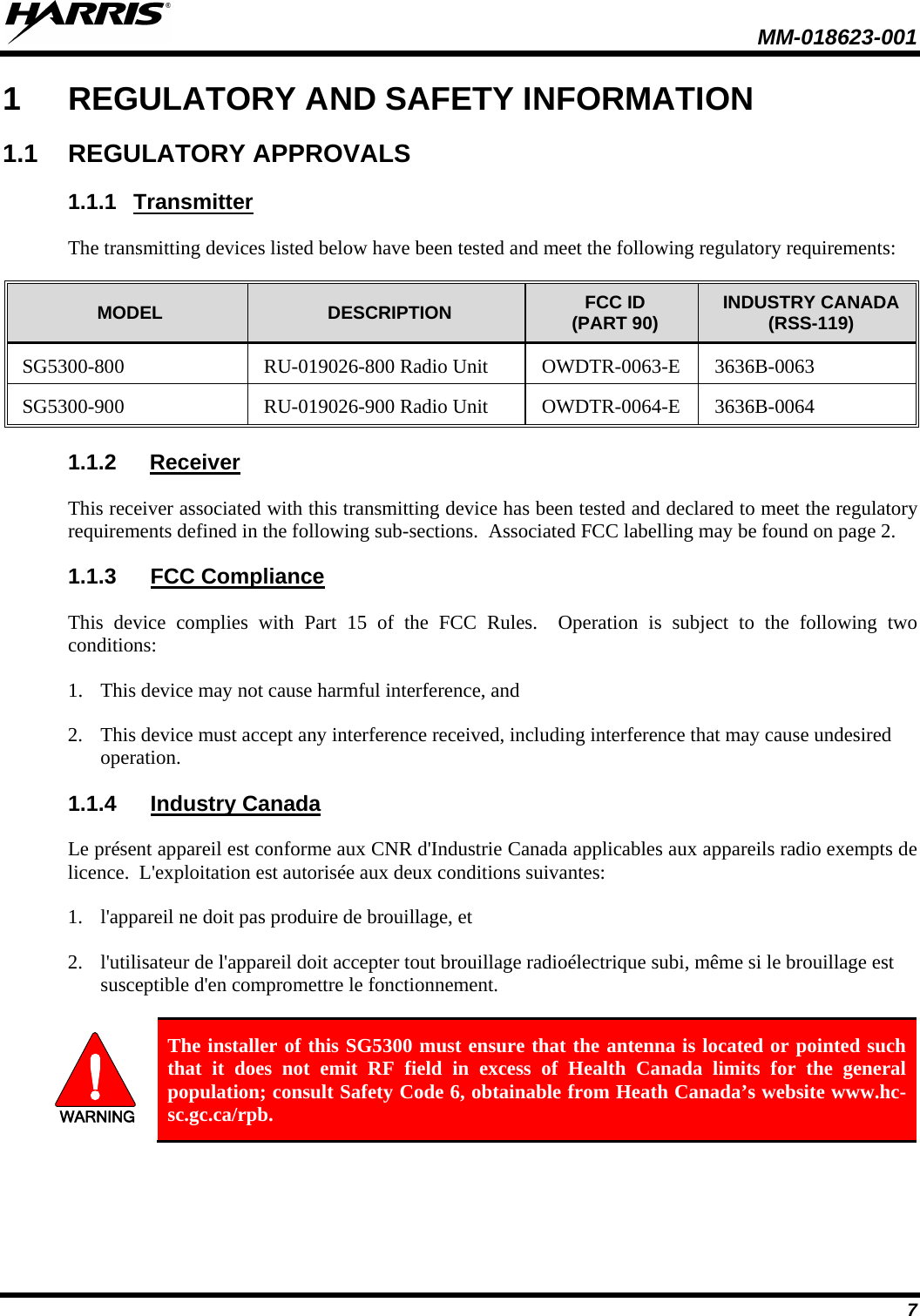  MM-018623-001   7 1  REGULATORY AND SAFETY INFORMATION 1.1 REGULATORY APPROVALS 1.1.1 Transmitter The transmitting devices listed below have been tested and meet the following regulatory requirements:  MODEL DESCRIPTION FCC ID (PART 90) INDUSTRY CANADA (RSS-119) SG5300-800  RU-019026-800 Radio Unit OWDTR-0063-E  3636B-0063 SG5300-900  RU-019026-900 Radio Unit OWDTR-0064-E  3636B-0064 1.1.2 Receiver This receiver associated with this transmitting device has been tested and declared to meet the regulatory requirements defined in the following sub-sections.  Associated FCC labelling may be found on page 2. 1.1.3 FCC Compliance This device complies with Part 15 of the FCC Rules.  Operation is subject to the following two conditions:  1. This device may not cause harmful interference, and  2. This device must accept any interference received, including interference that may cause undesired operation. 1.1.4 Industry Canada Le présent appareil est conforme aux CNR d&apos;Industrie Canada applicables aux appareils radio exempts de licence.  L&apos;exploitation est autorisée aux deux conditions suivantes:  1. l&apos;appareil ne doit pas produire de brouillage, et  2. l&apos;utilisateur de l&apos;appareil doit accepter tout brouillage radioélectrique subi, même si le brouillage est susceptible d&apos;en compromettre le fonctionnement.  WARNING The installer of this SG5300 must ensure that the antenna is located or pointed such that it does not emit RF field in excess of Health Canada limits for the general population; consult Safety Code 6, obtainable from Heath Canada’s website www.hc-sc.gc.ca/rpb. 