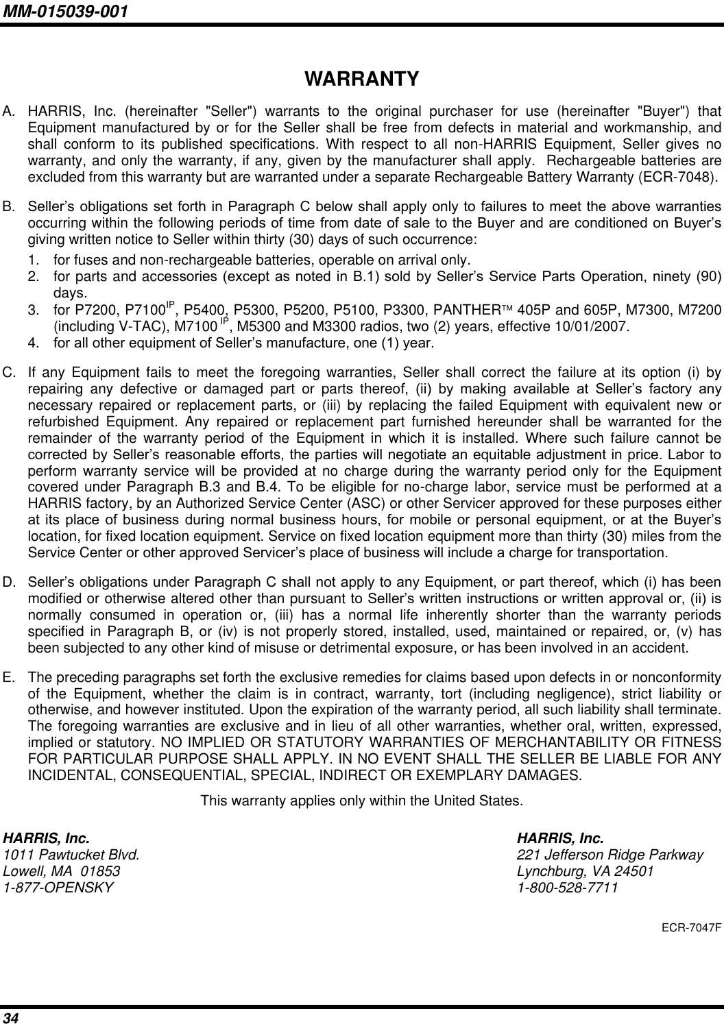 MM-015039-001 34 WARRANTY A.  HARRIS,  Inc.  (hereinafter  &quot;Seller&quot;)  warrants  to  the  original  purchaser  for  use  (hereinafter  &quot;Buyer&quot;)  that Equipment manufactured by or for the Seller shall  be  free  from defects in material and  workmanship, and shall  conform  to  its  published  specifications.  With  respect  to  all  non-HARRIS  Equipment,  Seller  gives  no warranty, and only the warranty, if any, given by the manufacturer shall apply.  Rechargeable batteries are excluded from this warranty but are warranted under a separate Rechargeable Battery Warranty (ECR-7048). B. Seller’s obligations set forth in Paragraph C below shall apply only to failures to meet the above warranties occurring within the following periods of time from date of sale to the Buyer and are conditioned on Buyer’s giving written notice to Seller within thirty (30) days of such occurrence: 1.  for fuses and non-rechargeable batteries, operable on arrival only. 2.  for parts and accessories (except as noted in  B.1) sold  by Seller’s  Service Parts Operation, ninety  (90) days. 3.  for P7200, P7100IP, P5400, P5300, P5200, P5100, P3300, PANTHER 405P and 605P, M7300, M7200 (including V-TAC), M7100 IP, M5300 and M3300 radios, two (2) years, effective 10/01/2007. 4. for all other equipment of Seller’s manufacture, one (1) year. C.  If  any  Equipment  fails  to  meet the  foregoing  warranties,  Seller shall  correct  the  failure  at its  option  (i)  by repairing  any  defective  or  damaged  part  or  parts  thereof,  (ii)  by  making  available  at  Seller’s  factory  any necessary repaired  or  replacement parts,  or (iii) by  replacing the  failed  Equipment with  equivalent  new or refurbished  Equipment.  Any  repaired  or  replacement  part  furnished  hereunder  shall  be  warranted  for  the remainder  of  the  warranty  period  of  the  Equipment  in  which  it  is  installed.  Where  such  failure  cannot  be corrected by Seller’s reasonable efforts, the parties will negotiate an equitable adjustment in price. Labor to perform warranty service will  be  provided at no charge  during the warranty  period  only  for  the Equipment covered under Paragraph B.3 and B.4. To be eligible for no-charge labor, service must be performed at a HARRIS factory, by an Authorized Service Center (ASC) or other Servicer approved for these purposes either at  its  place  of business  during  normal  business  hours,  for  mobile  or personal equipment, or at  the  Buyer’s location, for fixed location equipment. Service on fixed location equipment more than thirty (30) miles from the Service Center or other approved Servicer’s place of business will include a charge for transportation. D. Seller’s obligations under Paragraph C shall not apply to any Equipment, or part thereof, which (i) has been modified or otherwise altered other than pursuant to Seller’s written instructions or written approval or, (ii) is normally  consumed  in  operation  or,  (iii)  has  a  normal  life  inherently  shorter  than  the  warranty  periods specified in Paragraph B, or  (iv) is not properly stored, installed, used, maintained  or repaired, or, (v) has been subjected to any other kind of misuse or detrimental exposure, or has been involved in an accident. E.  The preceding paragraphs set forth the exclusive remedies for claims based upon defects in or nonconformity of  the  Equipment,  whether  the  claim  is  in  contract,  warranty,  tort  (including  negligence),  strict  liability  or otherwise, and however instituted. Upon the expiration of the warranty period, all such liability shall terminate. The foregoing warranties are exclusive and in lieu of all other warranties, whether oral, written, expressed, implied or statutory. NO IMPLIED OR STATUTORY WARRANTIES OF MERCHANTABILITY OR FITNESS FOR PARTICULAR PURPOSE SHALL APPLY. IN NO EVENT SHALL THE SELLER BE LIABLE FOR ANY INCIDENTAL, CONSEQUENTIAL, SPECIAL, INDIRECT OR EXEMPLARY DAMAGES. This warranty applies only within the United States. HARRIS, Inc.  HARRIS, Inc. 1011 Pawtucket Blvd.  221 Jefferson Ridge Parkway Lowell, MA  01853  Lynchburg, VA 24501 1-877-OPENSKY  1-800-528-7711 ECR-7047F 