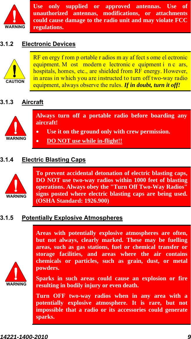  14221-1400-2010 9  WARNING Use only supplied or approved antennas. Use of unauthorized antennas, modifications, or attachments could cause damage to the radio unit and may violate FCC regulations. 3.1.2 Electronic Devices CAUTION RF en ergy f rom p ortable r adios m ay af fect s ome el ectronic equipment. M ost modern e lectronic e quipment i n c ars, hospitals, homes, etc., are shielded from RF energy. However, in areas in which you are instructed to turn off two-way radio equipment, always observe the rules. If in doubt, turn it off! 3.1.3  Aircraft WARNING Always turn off a portable radio before boarding any aircraft! • Use it on the ground only with crew permission. • DO NOT use while in-flight!! 3.1.4 Electric Blasting Caps  WARNING To prevent accidental detonation of electric blasting caps, DO NOT use two-way radios within 1000 feet of blasting operations. Always obey the &quot;Turn Off Two-Way Radios&quot; signs posted where electric blasting caps are being used. (OSHA Standard: 1926.900) 3.1.5 Potentially Explosive Atmospheres WARNING Areas with potentially explosive atmospheres are often, but not always, clearly marked. These may be fuelling areas, such as gas stations, fuel or chemical transfer or storage facilities, and areas where the air contains chemicals or particles, such as grain, dust, or metal powders. Sparks in such areas could cause an explosion or fire resulting in bodily injury or even death. Turn OFF two-way radios when in any area with a potentially explosive atmosphere. It is rare, but not impossible that a radio or its accessories could generate sparks. 