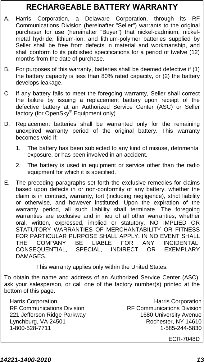  14221-1400-2010 13  RECHARGEABLE BATTERY WARRANTY A.  Harris Corporation, a Delaware Corporation, through its RF Communications Division (hereinafter &quot;Seller&quot;) warrants to the original purchaser for use (hereinafter &quot;Buyer&quot;) that nickel-cadmium, nickel-metal hydride, lithium-ion, and lithium-polymer batteries supplied by Seller shall be free from defects in material and workmanship, and shall conform to its published specifications for a period of twelve (12) months from the date of purchase. B.  For purposes of this warranty, batteries shall be deemed defective if (1) the battery capacity is less than 80% rated capacity, or (2) the battery develops leakage. C. If any battery fails to meet the foregoing warranty, Seller shall correct the failure by issuing a replacement battery upon receipt of the defective battery at an Authorized Service Center (ASC) or Seller factory (for OpenSky® Equipment only). D.  Replacement batteries shall be warranted only for the remaining unexpired warranty period of the original battery. This warranty becomes void if: 1. The battery has been subjected to any kind of misuse, detrimental exposure, or has been involved in an accident. 2. The battery is used in equipment or service other than the radio equipment for which it is specified. E.  The preceding paragraphs set forth the exclusive remedies for claims based upon defects in or non-conformity of any battery, whether the claim is in contract, warranty, tort (including negligence), strict liability or otherwise, and however instituted. Upon the expiration of the warranty period, all such liability shall terminate. The foregoing warranties are exclusive and in lieu of all other warranties, whether oral, written, expressed, implied or statutory. NO IMPLIED OR STATUTORY WARRANTIES OF MERCHANTABILITY OR FITNESS FOR PARTICULAR PURPOSE SHALL APPLY. IN NO EVENT SHALL THE COMPANY BE LIABLE FOR ANY INCIDENTAL, CONSEQUENTIAL, SPECIAL, INDIRECT OR EXEMPLARY DAMAGES. This warranty applies only within the United States. To obtain the name and address of an Authorized Service Center (ASC), ask your salesperson, or call one of the factory number(s) printed at the bottom of this page. Harris Corporation Harris Corporation RF Communications Division RF Communications Division 221 Jefferson Ridge Parkway 1680 University Avenue Lynchburg, VA 24501 Rochester, NY 14610 1-800-528-7711  1-585-244-5830 ECR-7048D  