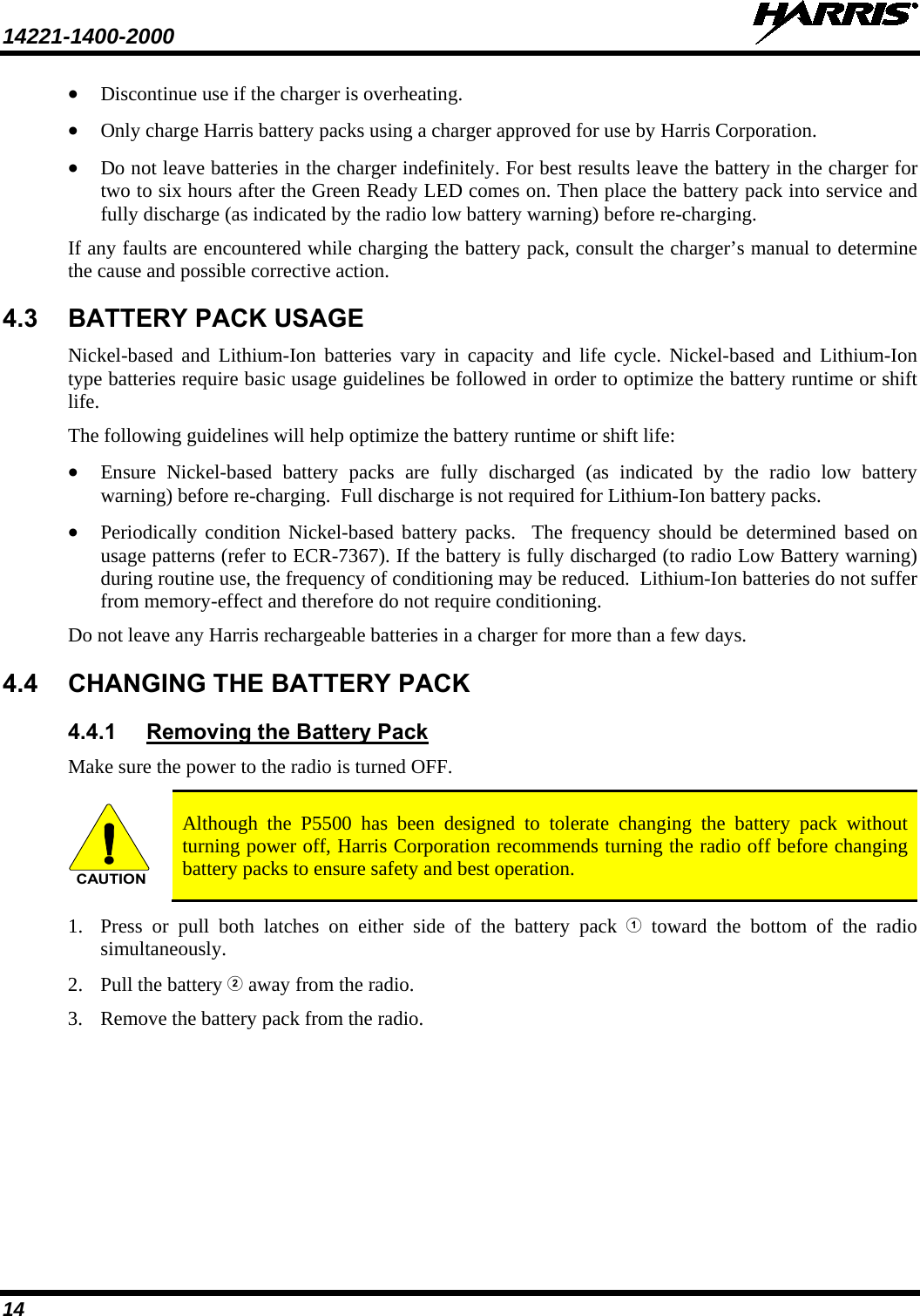 14221-1400-2000    14 • Discontinue use if the charger is overheating. • Only charge Harris battery packs using a charger approved for use by Harris Corporation. • Do not leave batteries in the charger indefinitely. For best results leave the battery in the charger for two to six hours after the Green Ready LED comes on. Then place the battery pack into service and fully discharge (as indicated by the radio low battery warning) before re-charging. If any faults are encountered while charging the battery pack, consult the charger’s manual to determine the cause and possible corrective action. 4.3 BATTERY PACK USAGE Nickel-based and Lithium-Ion  batteries vary in capacity and life cycle. Nickel-based and Lithium-Ion type batteries require basic usage guidelines be followed in order to optimize the battery runtime or shift life. The following guidelines will help optimize the battery runtime or shift life: • Ensure Nickel-based battery packs are fully discharged (as indicated by the radio low battery warning) before re-charging.  Full discharge is not required for Lithium-Ion battery packs. • Periodically condition Nickel-based battery packs.  The frequency should be determined based on usage patterns (refer to ECR-7367). If the battery is fully discharged (to radio Low Battery warning) during routine use, the frequency of conditioning may be reduced.  Lithium-Ion batteries do not suffer from memory-effect and therefore do not require conditioning. Do not leave any Harris rechargeable batteries in a charger for more than a few days.  4.4 CHANGING THE BATTERY PACK 4.4.1 Removing the Battery Pack Make sure the power to the radio is turned OFF. CAUTION Although the P5500 has been designed to tolerate changing the battery pack without turning power off, Harris Corporation recommends turning the radio off before changing battery packs to ensure safety and best operation. 1. Press or pull both latches on either side of the battery pack  toward the bottom of the radio simultaneously.  2. Pull the battery  away from the radio. 3. Remove the battery pack from the radio.  