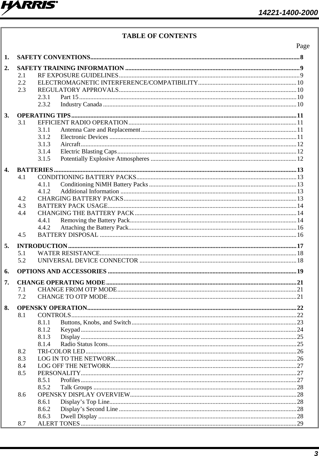  14221-1400-2000  3 TABLE OF CONTENTS Page 1. SAFETY CONVENTIONS .................................................................................................................................... 8 2. SAFETY TRAINING INFORMATION .............................................................................................................. 9 2.1 RF EXPOSURE GUIDELINES .................................................................................................................. 9 2.2 ELECTROMAGNETIC INTERFERENCE/COMPATIBILITY .............................................................. 10 2.3 REGULATORY APPROVALS ................................................................................................................ 10 2.3.1 Part 15 ......................................................................................................................................... 10 2.3.2 Industry Canada .......................................................................................................................... 10 3. OPERATING TIPS .............................................................................................................................................. 11 3.1 EFFICIENT RADIO OPERATION .......................................................................................................... 11 3.1.1 Antenna Care and Replacement .................................................................................................. 11 3.1.2 Electronic Devices ...................................................................................................................... 11 3.1.3 Aircraft ........................................................................................................................................ 12 3.1.4 Electric Blasting Caps ................................................................................................................. 12 3.1.5 Potentially Explosive Atmospheres ............................................................................................ 12 4. BATTERIES ......................................................................................................................................................... 13 4.1 CONDITIONING BATTERY PACKS ..................................................................................................... 13 4.1.1 Conditioning NiMH Battery Packs ............................................................................................. 13 4.1.2 Additional Information ............................................................................................................... 13 4.2 CHARGING BATTERY PACKS ............................................................................................................. 13 4.3 BATTERY PACK USAGE ....................................................................................................................... 14 4.4 CHANGING THE BATTERY PACK ...................................................................................................... 14 4.4.1 Removing the Battery Pack ......................................................................................................... 14 4.4.2 Attaching the Battery Pack.......................................................................................................... 16 4.5 BATTERY DISPOSAL ............................................................................................................................ 16 5. INTRODUCTION ................................................................................................................................................ 17 5.1 WATER RESISTANCE ............................................................................................................................ 18 5.2 UNIVERSAL DEVICE CONNECTOR ................................................................................................... 18 6. OPTIONS AND ACCESSORIES ....................................................................................................................... 19 7. CHANGE OPERATING MODE ........................................................................................................................ 21 7.1 CHANGE FROM OTP MODE ................................................................................................................. 21 7.2 CHANGE TO OTP MODE ....................................................................................................................... 21 8. OPENSKY OPERATION .................................................................................................................................... 22 8.1 CONTROLS .............................................................................................................................................. 22 8.1.1 Buttons, Knobs, and Switch ........................................................................................................ 23 8.1.2 Keypad ........................................................................................................................................ 24 8.1.3 Display ........................................................................................................................................ 25 8.1.4 Radio Status Icons ....................................................................................................................... 25 8.2 TRI-COLOR LED ..................................................................................................................................... 26 8.3 LOG IN TO THE NETWORK .................................................................................................................. 26 8.4 LOG OFF THE NETWORK ..................................................................................................................... 27 8.5 PERSONALITY ........................................................................................................................................ 27 8.5.1 Profiles ........................................................................................................................................ 27 8.5.2 Talk Groups ................................................................................................................................ 28 8.6 OPENSKY DISPLAY OVERVIEW ......................................................................................................... 28 8.6.1 Display’s Top Line...................................................................................................................... 28 8.6.2 Display’s Second Line ................................................................................................................ 28 8.6.3 Dwell Display ............................................................................................................................. 28 8.7 ALERT TONES ........................................................................................................................................ 29 