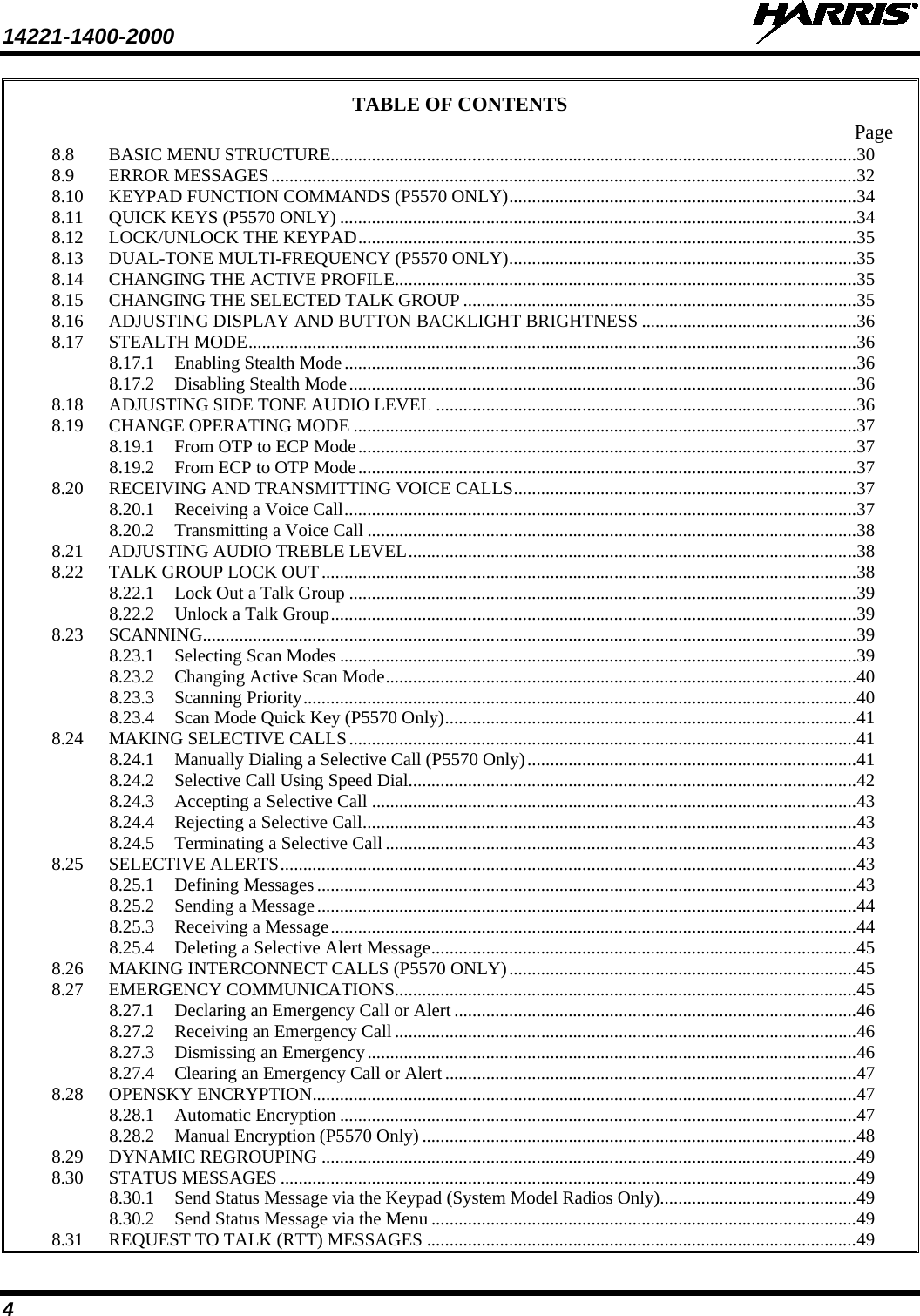 14221-1400-2000    4 TABLE OF CONTENTS Page 8.8 BASIC MENU STRUCTURE................................................................................................................... 30 8.9 ERROR MESSAGES ................................................................................................................................ 32 8.10 KEYPAD FUNCTION COMMANDS (P5570 ONLY) ............................................................................ 34 8.11 QUICK KEYS (P5570 ONLY) ................................................................................................................. 34 8.12 LOCK/UNLOCK THE KEYPAD ............................................................................................................. 35 8.13 DUAL-TONE MULTI-FREQUENCY (P5570 ONLY) ............................................................................ 35 8.14 CHANGING THE ACTIVE PROFILE ..................................................................................................... 35 8.15 CHANGING THE SELECTED TALK GROUP ...................................................................................... 35 8.16 ADJUSTING DISPLAY AND BUTTON BACKLIGHT BRIGHTNESS ............................................... 36 8.17 STEALTH MODE ..................................................................................................................................... 36 8.17.1 Enabling Stealth Mode ................................................................................................................ 36 8.17.2 Disabling Stealth Mode ............................................................................................................... 36 8.18 ADJUSTING SIDE TONE AUDIO LEVEL ............................................................................................ 36 8.19 CHANGE OPERATING MODE .............................................................................................................. 37 8.19.1 From OTP to ECP Mode ............................................................................................................. 37 8.19.2 From ECP to OTP Mode ............................................................................................................. 37 8.20 RECEIVING AND TRANSMITTING VOICE CALLS ........................................................................... 37 8.20.1 Receiving a Voice Call ................................................................................................................ 37 8.20.2 Transmitting a Voice Call ........................................................................................................... 38 8.21 ADJUSTING AUDIO TREBLE LEVEL .................................................................................................. 38 8.22 TALK GROUP LOCK OUT ..................................................................................................................... 38 8.22.1 Lock Out a Talk Group ............................................................................................................... 39 8.22.2 Unlock a Talk Group ................................................................................................................... 39 8.23 SCANNING............................................................................................................................................... 39 8.23.1 Selecting Scan Modes ................................................................................................................. 39 8.23.2 Changing Active Scan Mode ....................................................................................................... 40 8.23.3 Scanning Priority ......................................................................................................................... 40 8.23.4 Scan Mode Quick Key (P5570 Only) .......................................................................................... 41 8.24 MAKING SELECTIVE CALLS ............................................................................................................... 41 8.24.1 Manually Dialing a Selective Call (P5570 Only) ........................................................................ 41 8.24.2 Selective Call Using Speed Dial.................................................................................................. 42 8.24.3 Accepting a Selective Call .......................................................................................................... 43 8.24.4 Rejecting a Selective Call ............................................................................................................ 43 8.24.5 Terminating a Selective Call ....................................................................................................... 43 8.25 SELECTIVE ALERTS .............................................................................................................................. 43 8.25.1 Defining Messages ...................................................................................................................... 43 8.25.2 Sending a Message ...................................................................................................................... 44 8.25.3 Receiving a Message ................................................................................................................... 44 8.25.4 Deleting a Selective Alert Message ............................................................................................. 45 8.26 MAKING INTERCONNECT CALLS (P5570 ONLY) ............................................................................ 45 8.27 EMERGENCY COMMUNICATIONS..................................................................................................... 45 8.27.1 Declaring an Emergency Call or Alert ........................................................................................ 46 8.27.2 Receiving an Emergency Call ..................................................................................................... 46 8.27.3 Dismissing an Emergency ........................................................................................................... 46 8.27.4 Clearing an Emergency Call or Alert .......................................................................................... 47 8.28 OPENSKY ENCRYPTION ....................................................................................................................... 47 8.28.1 Automatic Encryption ................................................................................................................. 47 8.28.2 Manual Encryption (P5570 Only) ............................................................................................... 48 8.29 DYNAMIC REGROUPING ..................................................................................................................... 49 8.30 STATUS MESSAGES .............................................................................................................................. 49 8.30.1 Send Status Message via the Keypad (System Model Radios Only)........................................... 49 8.30.2 Send Status Message via the Menu ............................................................................................. 49 8.31 REQUEST TO TALK (RTT) MESSAGES .............................................................................................. 49 