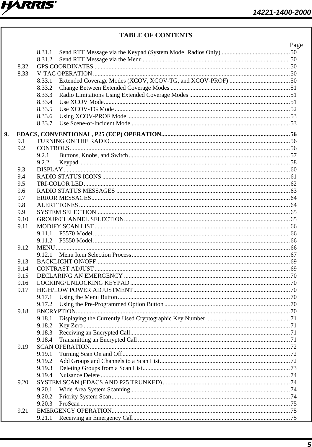  14221-1400-2000  5 TABLE OF CONTENTS Page 8.31.1 Send RTT Message via the Keypad (System Model Radios Only) ............................................ 50 8.31.2 Send RTT Message via the Menu ............................................................................................... 50 8.32 GPS COORDINATES .............................................................................................................................. 50 8.33 V-TAC OPERATION ............................................................................................................................... 50 8.33.1 Extended Coverage Modes (XCOV, XCOV-TG, and XCOV-PROF) ....................................... 50 8.33.2 Change Between Extended Coverage Modes ............................................................................. 51 8.33.3 Radio Limitations Using Extended Coverage Modes ................................................................. 51 8.33.4 Use XCOV Mode ........................................................................................................................ 51 8.33.5 Use XCOV-TG Mode ................................................................................................................. 52 8.33.6 Using XCOV-PROF Mode ......................................................................................................... 53 8.33.7 Use Scene-of-Incident Mode ....................................................................................................... 53 9. EDACS, CONVENTIONAL, P25 (ECP) OPERATION ................................................................................... 56 9.1 TURNING ON THE RADIO .................................................................................................................... 56 9.2 CONTROLS .............................................................................................................................................. 56 9.2.1 Buttons, Knobs, and Switch ........................................................................................................ 57 9.2.2 Keypad ........................................................................................................................................ 58 9.3 DISPLAY .................................................................................................................................................. 60 9.4 RADIO STATUS ICONS ......................................................................................................................... 61 9.5 TRI-COLOR LED ..................................................................................................................................... 62 9.6 RADIO STATUS MESSAGES ................................................................................................................ 63 9.7 ERROR MESSAGES ................................................................................................................................ 64 9.8 ALERT TONES ........................................................................................................................................ 64 9.9 SYSTEM SELECTION ............................................................................................................................ 65 9.10 GROUP/CHANNEL SELECTION ........................................................................................................... 65 9.11 MODIFY SCAN LIST .............................................................................................................................. 66 9.11.1 P5570 Model ............................................................................................................................... 66 9.11.2 P5550 Model ............................................................................................................................... 66 9.12 MENU ....................................................................................................................................................... 66 9.12.1 Menu Item Selection Process ...................................................................................................... 67 9.13 BACKLIGHT ON/OFF ............................................................................................................................. 69 9.14 CONTRAST ADJUST .............................................................................................................................. 69 9.15 DECLARING AN EMERGENCY ........................................................................................................... 70 9.16 LOCKING/UNLOCKING KEYPAD ....................................................................................................... 70 9.17 HIGH/LOW POWER ADJUSTMENT ..................................................................................................... 70 9.17.1 Using the Menu Button ............................................................................................................... 70 9.17.2 Using the Pre-Programmed Option Button ................................................................................. 70 9.18 ENCRYPTION .......................................................................................................................................... 70 9.18.1 Displaying the Currently Used Cryptographic Key Number ...................................................... 71 9.18.2 Key Zero ..................................................................................................................................... 71 9.18.3 Receiving an Encrypted Call ....................................................................................................... 71 9.18.4 Transmitting an Encrypted Call .................................................................................................. 71 9.19 SCAN OPERATION ................................................................................................................................. 72 9.19.1 Turning Scan On and Off ............................................................................................................ 72 9.19.2 Add Groups and Channels to a Scan List .................................................................................... 72 9.19.3 Deleting Groups from a Scan List ............................................................................................... 73 9.19.4 Nuisance Delete .......................................................................................................................... 74 9.20 SYSTEM SCAN (EDACS AND P25 TRUNKED) .................................................................................. 74 9.20.1 Wide Area System Scanning ....................................................................................................... 74 9.20.2 Priority System Scan ................................................................................................................... 74 9.20.3 ProScan ....................................................................................................................................... 75 9.21 EMERGENCY OPERATION ................................................................................................................... 75 9.21.1 Receiving an Emergency Call ..................................................................................................... 75 