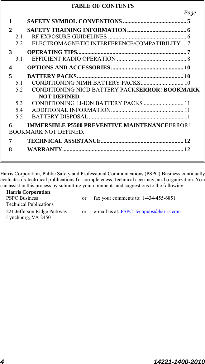  4 14221-1400-2010  TABLE OF CONTENTS Page 1 SAFETY SYMBOL CONVENTIONS ........................................... 5 2 SAFETY TRAINING INFORMATION ........................................ 6 2.1 RF EXPOSURE GUIDELINES ..................................................... 6 2.2 ELECTROMAGNETIC INTERFERENCE/COMPATIBILITY ... 7 3 OPERATING TIPS .......................................................................... 7 3.1 EFFICIENT RADIO OPERATION ............................................... 8 4 OPTIONS AND ACCESSORIES ................................................. 10 5 BATTERY PACKS ........................................................................ 10 5.1 CONDITIONING NIMH BATTERY PACKS ............................. 10 5.2 CONDITIONING NICD BATTERY PACKSERROR! BOOKMARK NOT DEFINED. 5.3 CONDITIONING LI-ION BATTERY PACKS ........................... 11 5.4 ADDITIONAL INFORMATION ................................................. 11 5.5 BATTERY DISPOSAL ................................................................ 11 6 IMMERSIBLE P5500 PREVENTIVE MAINTENANCE ERROR! BOOKMARK NOT DEFINED. 7 TECHNICAL ASSISTANCE........................................................ 12 8 WARRANTY.................................................................................. 12   Harris Corporation, Public Safety and Professional Communications (PSPC) Business continually evaluates its  technical p ublications for co mpleteness, t echnical accu racy, and organization. Yo u can assist in this process by submitting your comments and suggestions to the following: Harris Corporation PSPC Business or fax your comments to: 1-434-455-6851 Technical Publications 221 Jefferson Ridge Parkway or  e-mail us at: PSPC_techpubs@harris.com Lynchburg, VA 24501  
