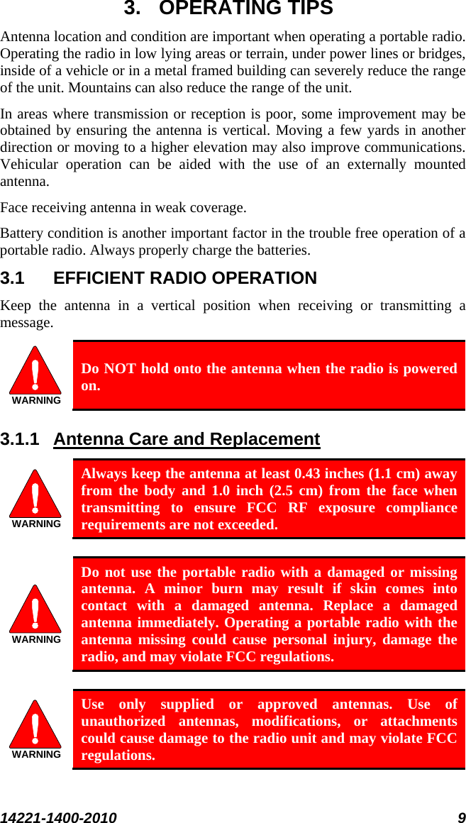  14221-1400-2010 9  3. OPERATING TIPS Antenna location and condition are important when operating a portable radio. Operating the radio in low lying areas or terrain, under power lines or bridges, inside of a vehicle or in a metal framed building can severely reduce the range of the unit. Mountains can also reduce the range of the unit.  In areas where transmission or reception is poor, some improvement may be obtained by ensuring the antenna is vertical. Moving a few yards in another direction or moving to a higher elevation may also improve communications. Vehicular operation can be aided with the use of an externally mounted antenna.  Face receiving antenna in weak coverage. Battery condition is another important factor in the trouble free operation of a portable radio. Always properly charge the batteries.  3.1 EFFICIENT RADIO OPERATION Keep the antenna in a vertical position when receiving or transmitting a message.  WARNING Do NOT hold onto the antenna when the radio is powered on. 3.1.1 WARNINGAntenna Care and Replacement  Always keep the antenna at least 0.43 inches (1.1 cm) away from the body and 1.0 inch (2.5 cm) from the face when transmitting to ensure FCC RF exposure compliance requirements are not exceeded.  WARNING Do not use the portable radio with a damaged or missing antenna. A minor burn may result if skin comes into contact with a damaged antenna. Replace a damaged antenna immediately. Operating a portable radio with the antenna missing could cause personal injury, damage the radio, and may violate FCC regulations.  WARNING Use only supplied or approved antennas. Use of unauthorized  antennas, modifications, or attachments could cause damage to the radio unit and may violate FCC regulations. 