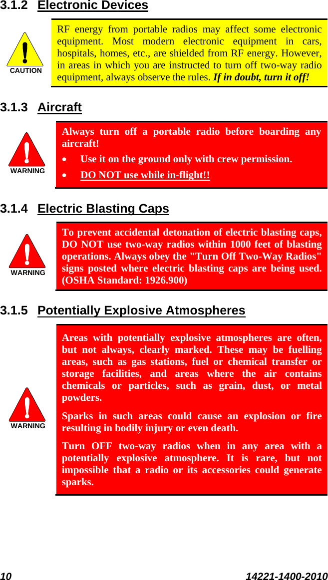  10 14221-1400-2010  3.1.2 CAUTIONElectronic Devices  RF energy from portable radios may affect some electronic equipment. Most modern electronic equipment in cars, hospitals, homes, etc., are shielded from RF energy. However, in areas in which you are instructed to turn off two-way radio equipment, always observe the rules. If in doubt, turn it off! 3.1.3 WARNINGAircraft  Always turn off a portable radio before boarding any aircraft! • Use it on the ground only with crew permission. • 3.1.4 DO NOT use while in-flight!! WARNINGElectric Blasting Caps   To prevent accidental detonation of electric blasting caps, DO NOT use two-way radios within 1000 feet of blasting operations. Always obey the &quot;Turn Off Two-Way Radios&quot; signs posted where electric blasting caps are being used. (OSHA Standard: 1926.900) 3.1.5 WARNINGPotentially Explosive Atmospheres  Areas with potentially explosive atmospheres are often, but not always, clearly marked. These may be fuelling areas, such as gas stations, fuel or chemical transfer or storage facilities, and areas where the air contains chemicals or particles, such as grain, dust, or metal powders. Sparks in such areas could cause an explosion or fire resulting in bodily injury or even death. Turn OFF two-way radios when in any area with a potentially explosive atmosphere. It is rare, but not impossible that a radio or its accessories could generate sparks. 