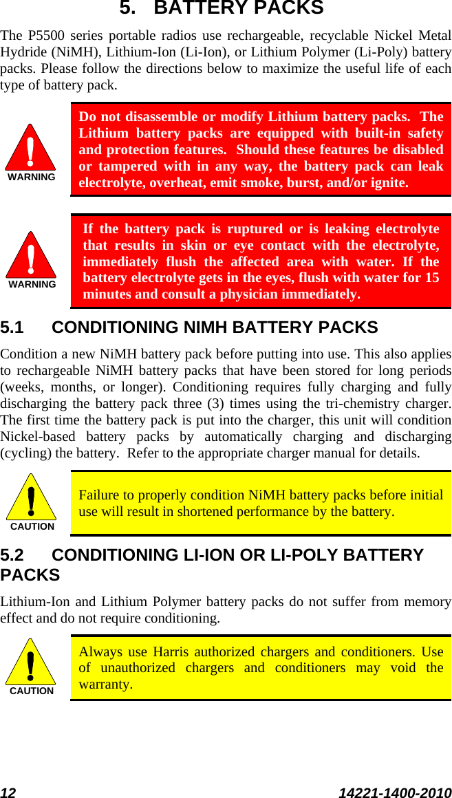  12 14221-1400-2010  5. BATTERY PACKS The P5500 series portable radios use rechargeable, recyclable Nickel Metal Hydride (NiMH), Lithium-Ion (Li-Ion), or Lithium Polymer (Li-Poly) battery packs. Please follow the directions below to maximize the useful life of each type of battery pack. WARNING Do not disassemble or modify Lithium battery packs.  The Lithium battery packs are equipped with built-in safety and protection features.  Should these features be disabled or tampered with in any way, the battery pack can leak electrolyte, overheat, emit smoke, burst, and/or ignite.  WARNING If the battery pack is ruptured or is leaking electrolyte that results in skin or eye contact with the electrolyte, immediately flush the affected area with water. If the battery electrolyte gets in the eyes, flush with water for 15 minutes and consult a physician immediately. 5.1 CONDITIONING NIMH BATTERY PACKS Condition a new NiMH battery pack before putting into use. This also applies to rechargeable NiMH battery packs that have been stored for long periods (weeks, months, or longer). Conditioning requires fully charging and fully discharging the battery pack three (3) times using the tri-chemistry charger.  The first time the battery pack is put into the charger, this unit will condition Nickel-based battery packs by automatically charging and discharging (cycling) the battery.  Refer to the appropriate charger manual for details. CAUTION Failure to properly condition NiMH battery packs before initial use will result in shortened performance by the battery. 5.2 CONDITIONING LI-ION OR LI-POLY BATTERY PACKS Lithium-Ion and Lithium Polymer battery packs do not suffer from memory effect and do not require conditioning.   CAUTION Always use Harris authorized chargers and conditioners. Use of unauthorized chargers and conditioners may void the warranty. 