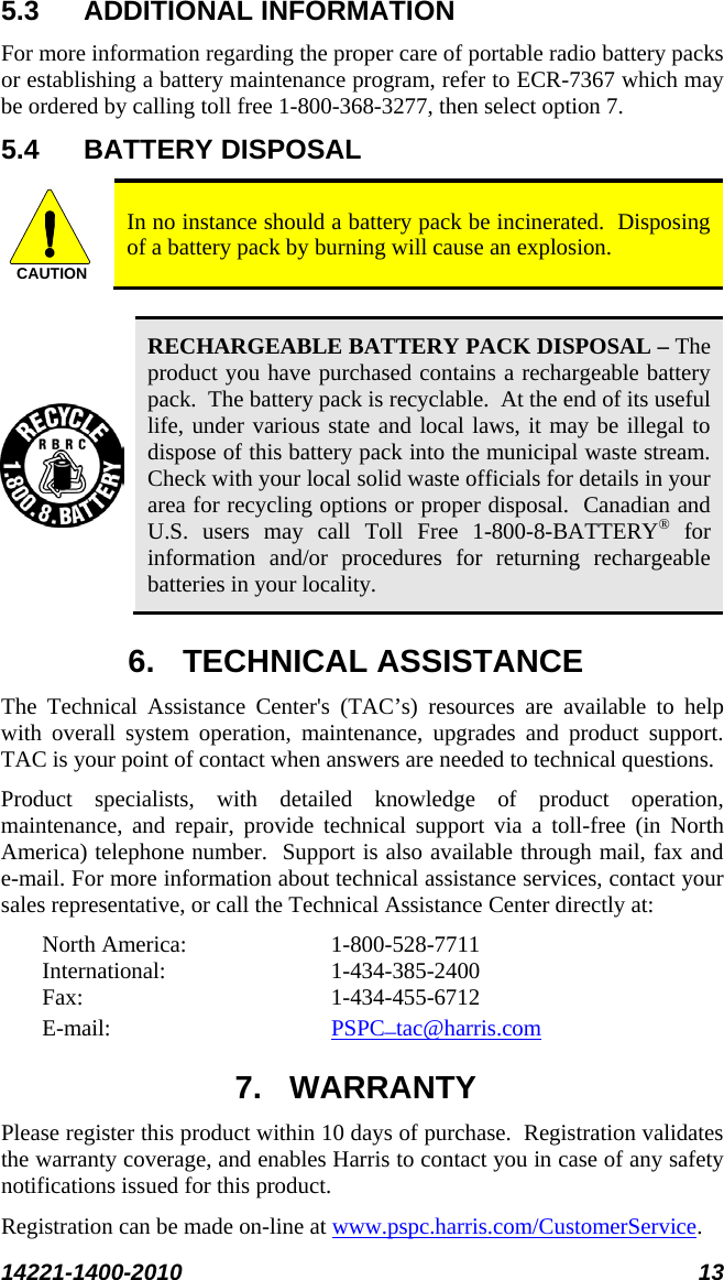  14221-1400-2010 13  5.3 ADDITIONAL INFORMATION For more information regarding the proper care of portable radio battery packs or establishing a battery maintenance program, refer to ECR-7367 which may be ordered by calling toll free 1-800-368-3277, then select option 7. 5.4 BATTERY DISPOSAL CAUTION In no instance should a battery pack be incinerated.  Disposing of a battery pack by burning will cause an explosion.   RECHARGEABLE BATTERY PACK DISPOSAL – The product you have purchased contains a rechargeable battery pack.  The battery pack is recyclable.  At the end of its useful life, under various state and local laws, it may be illegal to dispose of this battery pack into the municipal waste stream.  Check with your local solid waste officials for details in your area for recycling options or proper disposal.  Canadian and U.S. users may call Toll Free 1-800-8-BATTERY® for information and/or procedures for returning rechargeable batteries in your locality. 6. TECHNICAL ASSISTANCE The Technical Assistance Center&apos;s (TAC’s) resources are available to help with overall system operation, maintenance, upgrades and product support.  TAC is your point of contact when answers are needed to technical questions. Product specialists, with detailed knowledge of product operation, maintenance, and repair, provide technical support via a toll-free (in North America) telephone number.  Support is also available through mail, fax and e-mail. For more information about technical assistance services, contact your sales representative, or call the Technical Assistance Center directly at:  North America:  1-800-528-7711 International:   1-434-385-2400 Fax:  1-434-455-6712 E-mail:     7. WARRANTY PSPC_tac@harris.com Please register this product within 10 days of purchase.  Registration validates the warranty coverage, and enables Harris to contact you in case of any safety notifications issued for this product.  Registration can be made on-line at www.pspc.harris.com/CustomerService. 