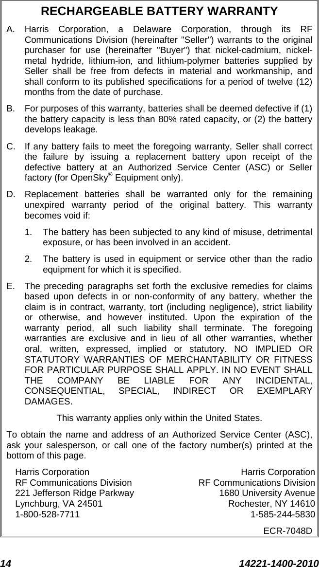 14 14221-1400-2010  RECHARGEABLE BATTERY WARRANTY A.  Harris Corporation, a Delaware Corporation, through its RF Communications Division (hereinafter &quot;Seller&quot;) warrants to the original purchaser for use (hereinafter &quot;Buyer&quot;) that nickel-cadmium, nickel-metal hydride, lithium-ion, and lithium-polymer batteries supplied by Seller shall be free from defects in material and workmanship, and shall conform to its published specifications for a period of twelve (12) months from the date of purchase. B.  For purposes of this warranty, batteries shall be deemed defective if (1) the battery capacity is less than 80% rated capacity, or (2) the battery develops leakage. C. If any battery fails to meet the foregoing warranty, Seller shall correct the failure by issuing a replacement battery upon receipt of the defective battery at an Authorized Service Center (ASC) or Seller factory (for OpenSky® Equipment only). D. Replacement batteries shall be warranted only for the remaining unexpired warranty period of the original battery. This warranty becomes void if: 1. The battery has been subjected to any kind of misuse, detrimental exposure, or has been involved in an accident. 2. The battery is used in equipment or service other than the radio equipment for which it is specified. E.  The preceding paragraphs set forth the exclusive remedies for claims based upon defects in or non-conformity of any battery, whether the claim is in contract, warranty, tort (including negligence), strict liability or otherwise, and however instituted. Upon the expiration of the warranty period, all such liability shall terminate. The foregoing warranties are exclusive and in lieu of all other warranties, whether oral, written, expressed, implied or statutory. NO IMPLIED OR STATUTORY WARRANTIES OF MERCHANTABILITY OR FITNESS FOR PARTICULAR PURPOSE SHALL APPLY. IN NO EVENT SHALL THE COMPANY BE LIABLE FOR ANY INCIDENTAL, CONSEQUENTIAL, SPECIAL, INDIRECT OR EXEMPLARY DAMAGES. This warranty applies only within the United States. To obtain the name and address of an Authorized Service Center (ASC), ask your salesperson, or call one of the factory number(s) printed at the bottom of this page. Harris Corporation Harris Corporation RF Communications Division RF Communications Division 221 Jefferson Ridge Parkway 1680 University Avenue Lynchburg, VA 24501 Rochester, NY 14610 1-800-528-7711  1-585-244-5830 ECR-7048D  