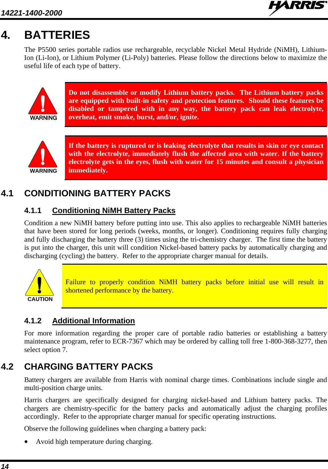 14221-1400-2000    14 4. BATTERIES The P5500 series portable radios use rechargeable, recyclable Nickel Metal Hydride (NiMH), Lithium-Ion (Li-Ion), or Lithium Polymer (Li-Poly) batteries. Please follow the directions below to maximize the useful life of each type of battery.  WARNING Do not disassemble or modify Lithium battery packs.  The Lithium battery packs are equipped with built-in safety and protection features.  Should these features be disabled or tampered with in any way, the battery pack can leak electrolyte, overheat, emit smoke, burst, and/or, ignite.  WARNING If the battery is ruptured or is leaking electrolyte that results in skin or eye contact with the electrolyte, immediately flush the affected area with water. If the battery electrolyte gets in the eyes, flush with water for 15 minutes and consult a physician immediately. 4.1 CONDITIONING BATTERY PACKS 4.1.1 Condition a new NiMH battery before putting into use. This also applies to rechargeable NiMH batteries that have been stored for long periods (weeks, months, or longer). Conditioning requires fully charging and fully discharging the battery three (3) times using the tri-chemistry charger.  The first time the battery is put into the charger, this unit will condition Nickel-based battery packs by automatically charging and discharging (cycling) the battery.  Refer to the appropriate charger manual for details. Conditioning NiMH Battery Packs CAUTION Failure to properly condition NiMH battery packs before initial use will result in shortened performance by the battery. 4.1.2 For more information regarding the proper care of portable radio batteries or establishing a battery maintenance program, refer to ECR-7367 which may be ordered by calling toll free 1-800-368-3277, then select option 7. Additional Information 4.2 CHARGING BATTERY PACKS Battery chargers are available from Harris with nominal charge times. Combinations include single and multi-position charge units.  Harris chargers are specifically designed for charging nickel-based and Lithium  battery packs. The chargers are  chemistry-specific for the battery packs and automatically adjust the charging profiles accordingly.  Refer to the appropriate charger manual for specific operating instructions.  Observe the following guidelines when charging a battery pack: • Avoid high temperature during charging.  
