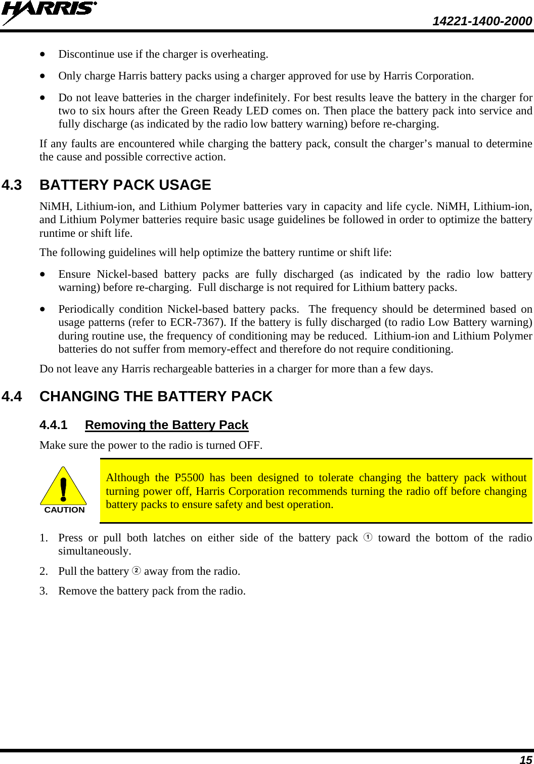  14221-1400-2000  15 • Discontinue use if the charger is overheating. • Only charge Harris battery packs using a charger approved for use by Harris Corporation. • Do not leave batteries in the charger indefinitely. For best results leave the battery in the charger for two to six hours after the Green Ready LED comes on. Then place the battery pack into service and fully discharge (as indicated by the radio low battery warning) before re-charging. If any faults are encountered while charging the battery pack, consult the charger’s manual to determine the cause and possible corrective action. 4.3 BATTERY PACK USAGE NiMH, Lithium-ion, and Lithium Polymer batteries vary in capacity and life cycle. NiMH, Lithium-ion, and Lithium Polymer batteries require basic usage guidelines be followed in order to optimize the battery runtime or shift life. The following guidelines will help optimize the battery runtime or shift life: • Ensure Nickel-based battery packs are fully discharged (as indicated by the radio low battery warning) before re-charging.  Full discharge is not required for Lithium battery packs. • Periodically condition Nickel-based battery packs.  The frequency should be determined based on usage patterns (refer to ECR-7367). If the battery is fully discharged (to radio Low Battery warning) during routine use, the frequency of conditioning may be reduced.  Lithium-ion and Lithium Polymer batteries do not suffer from memory-effect and therefore do not require conditioning. Do not leave any Harris rechargeable batteries in a charger for more than a few days.  4.4 CHANGING THE BATTERY PACK 4.4.1 Make sure the power to the radio is turned OFF. Removing the Battery Pack CAUTION Although the P5500 has been designed to tolerate changing the battery pack without turning power off, Harris Corporation recommends turning the radio off before changing battery packs to ensure safety and best operation. 1. Press or pull both latches on either side of the battery pack  toward the bottom of the radio simultaneously.  2. Pull the battery  away from the radio. 3. Remove the battery pack from the radio.  