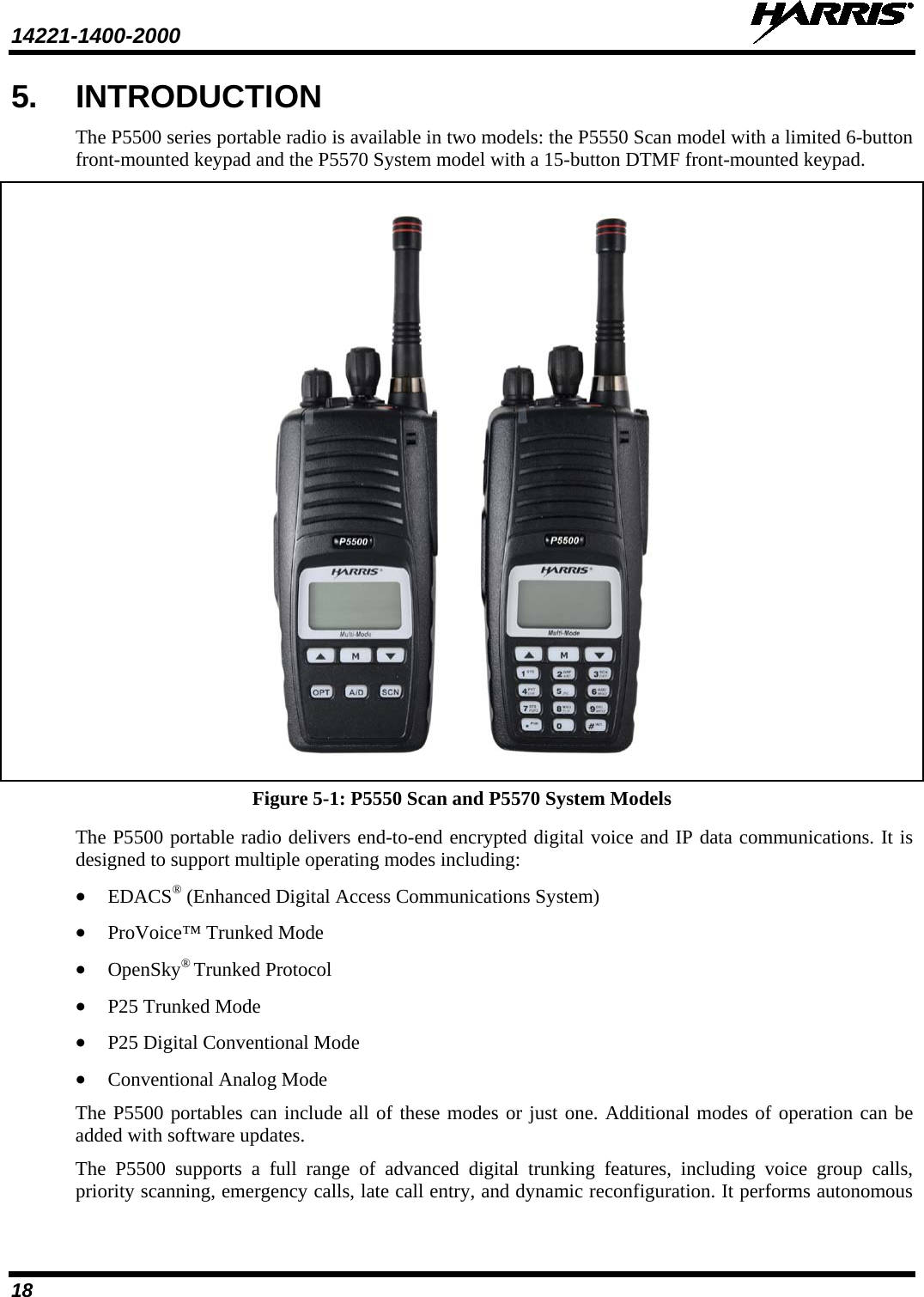 14221-1400-2000    18 5. INTRODUCTION The P5500 series portable radio is available in two models: the P5550 Scan model with a limited 6-button front-mounted keypad and the P5570 System model with a 15-button DTMF front-mounted keypad.     Figure 5-1: P5550 Scan and P5570 System Models The P5500 portable radio delivers end-to-end encrypted digital voice and IP data communications. It is designed to support multiple operating modes including: • EDACS® (Enhanced Digital Access Communications System) • ProVoice™ Trunked Mode • OpenSky® Trunked Protocol • P25 Trunked Mode • P25 Digital Conventional Mode • Conventional Analog Mode The P5500 portables can include all of these modes or just one. Additional modes of operation can be added with software updates. The  P5500 supports a full range of advanced digital trunking features, including voice group calls, priority scanning, emergency calls, late call entry, and dynamic reconfiguration. It performs autonomous 