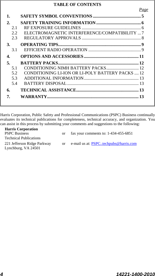 4 14221-1400-2010  TABLE OF CONTENTS 1. SAFETY SYMBOL CONVENTIONS ........................................... Page 5 2. SAFETY TRAINING INFORMATION ........................................ 6 2.1 RF EXPOSURE GUIDELINES ..................................................... 6 2.2 ELECTROMAGNETIC INTERFERENCE/COMPATIBILITY ... 7 2.3 REGULATORY APPROVALS ..................................................... 8 3. OPERATING TIPS .......................................................................... 9 3.1 EFFICIENT RADIO OPERATION ............................................... 9 4. OPTIONS AND ACCESSORIES ................................................. 11 5. BATTERY PACKS ........................................................................ 12 5.1 CONDITIONING NIMH BATTERY PACKS ............................. 12 5.2 CONDITIONING LI-ION OR LI-POLY BATTERY PACKS .... 12 5.3 ADDITIONAL INFORMATION ................................................. 13 5.4 BATTERY DISPOSAL ................................................................ 13 6. TECHNICAL ASSISTANCE........................................................ 13 7. WARRANTY.................................................................................. 13   Harris Corporation, Public Safety and Professional Communications (PSPC) Business continually evaluates its technical publications for completeness, technical accuracy, and organization. You can assist in this process by submitting your comments and suggestions to the following: Harris Corporation PSPC Business or fax your comments to: 1-434-455-6851 Technical Publications 221 Jefferson Ridge Parkway or  e-mail us at: Lynchburg, VA 24501 PSPC_techpubs@harris.com  