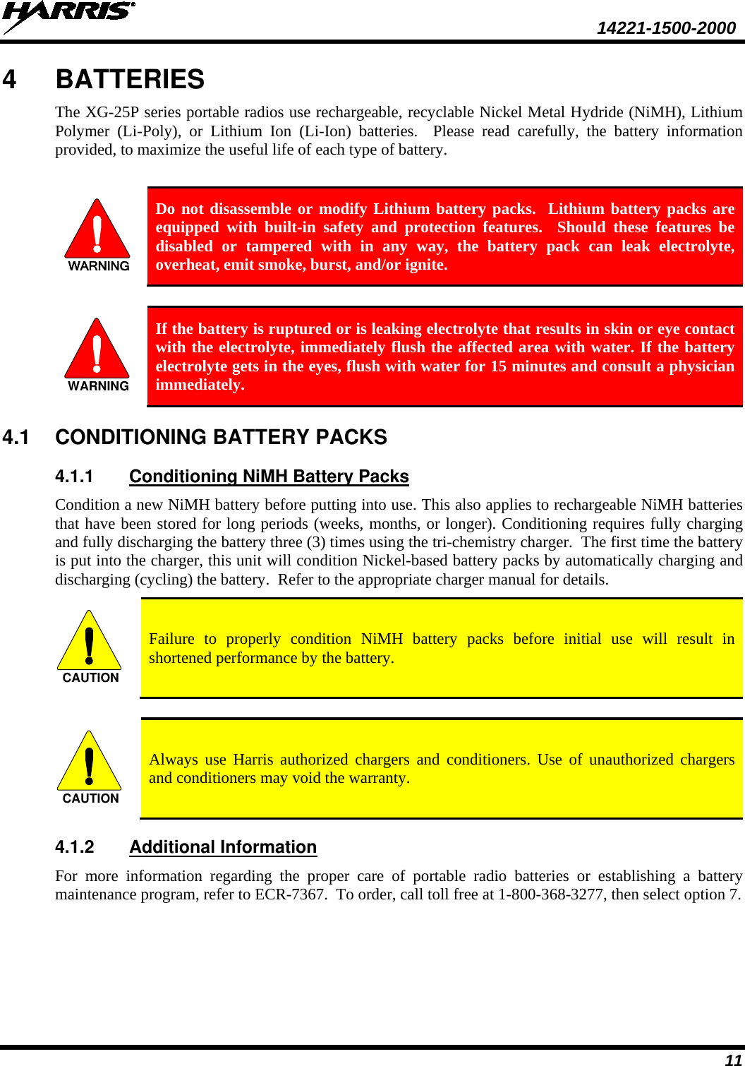  14221-1500-2000 11 4  BATTERIES The XG-25P series portable radios use rechargeable, recyclable Nickel Metal Hydride (NiMH), Lithium Polymer (Li-Poly), or Lithium Ion (Li-Ion) batteries.  Please read carefully, the battery information provided, to maximize the useful life of each type of battery.  WARNING Do not disassemble or modify Lithium battery packs.  Lithium battery packs are equipped with built-in safety and protection features.  Should these features be disabled or tampered with in any way, the battery pack can leak electrolyte, overheat, emit smoke, burst, and/or ignite.  WARNING If the battery is ruptured or is leaking electrolyte that results in skin or eye contact with the electrolyte, immediately flush the affected area with water. If the battery electrolyte gets in the eyes, flush with water for 15 minutes and consult a physician immediately. 4.1 CONDITIONING BATTERY PACKS 4.1.1 Conditioning NiMH Battery Packs Condition a new NiMH battery before putting into use. This also applies to rechargeable NiMH batteries that have been stored for long periods (weeks, months, or longer). Conditioning requires fully charging and fully discharging the battery three (3) times using the tri-chemistry charger.  The first time the battery is put into the charger, this unit will condition Nickel-based battery packs by automatically charging and discharging (cycling) the battery.  Refer to the appropriate charger manual for details. CAUTION Failure to properly condition NiMH battery packs before initial use will result in shortened performance by the battery.  CAUTION Always use Harris authorized chargers and conditioners. Use of unauthorized chargers and conditioners may void the warranty. 4.1.2 Additional Information For more information regarding the proper care of portable radio batteries or establishing a battery maintenance program, refer to ECR-7367.  To order, call toll free at 1-800-368-3277, then select option 7. 