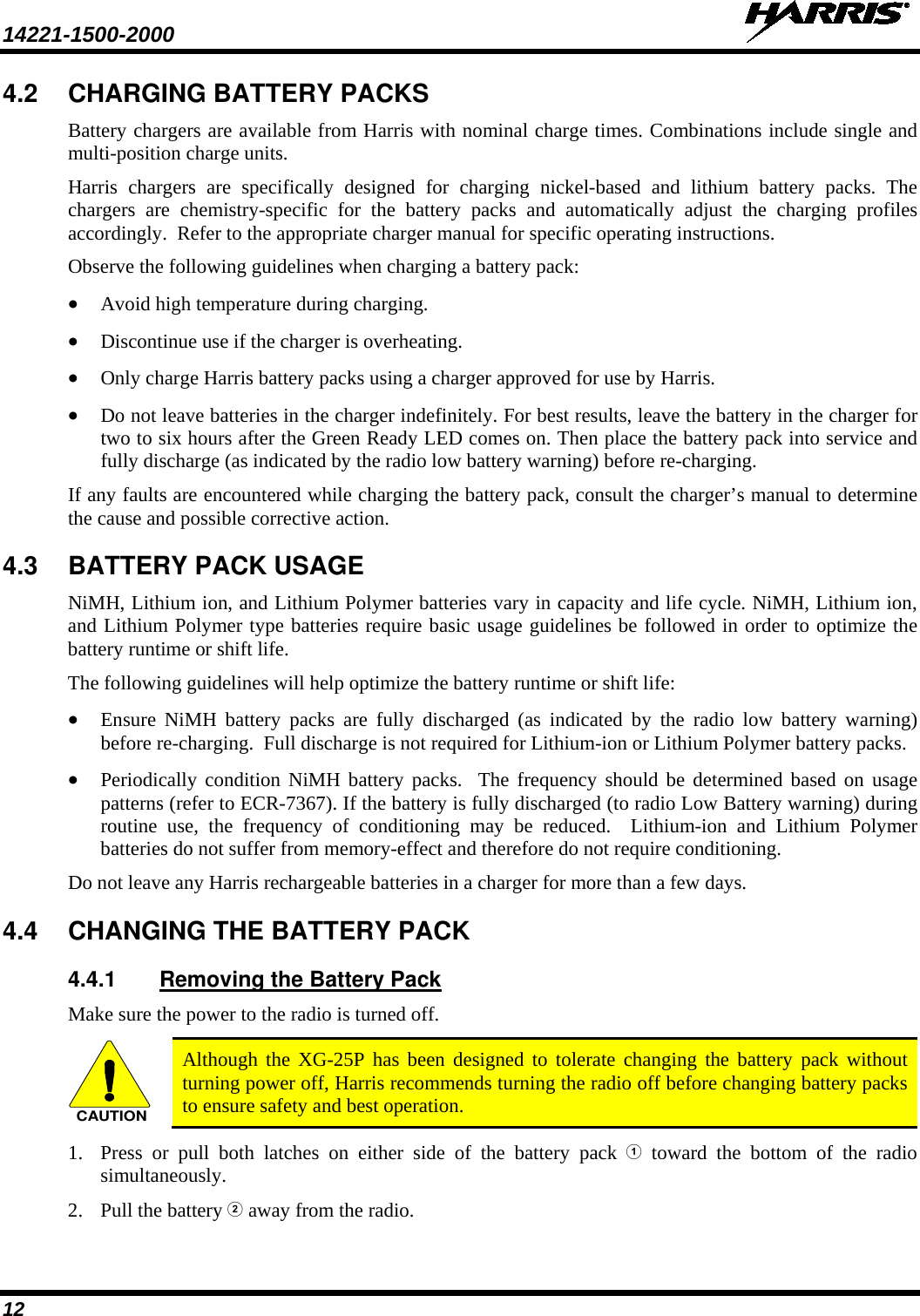 14221-1500-2000   12 4.2 CHARGING BATTERY PACKS Battery chargers are available from Harris with nominal charge times. Combinations include single and multi-position charge units.  Harris chargers are specifically designed for charging nickel-based and lithium battery packs. The chargers are chemistry-specific for the battery packs and automatically adjust the charging profiles accordingly.  Refer to the appropriate charger manual for specific operating instructions.  Observe the following guidelines when charging a battery pack: • Avoid high temperature during charging.  • Discontinue use if the charger is overheating. • Only charge Harris battery packs using a charger approved for use by Harris. • Do not leave batteries in the charger indefinitely. For best results, leave the battery in the charger for two to six hours after the Green Ready LED comes on. Then place the battery pack into service and fully discharge (as indicated by the radio low battery warning) before re-charging. If any faults are encountered while charging the battery pack, consult the charger’s manual to determine the cause and possible corrective action. 4.3 BATTERY PACK USAGE NiMH, Lithium ion, and Lithium Polymer batteries vary in capacity and life cycle. NiMH, Lithium ion, and Lithium Polymer type batteries require basic usage guidelines be followed in order to optimize the battery runtime or shift life. The following guidelines will help optimize the battery runtime or shift life: • Ensure  NiMH battery packs are fully discharged (as indicated by the radio low battery warning) before re-charging.  Full discharge is not required for Lithium-ion or Lithium Polymer battery packs. • Periodically condition NiMH  battery packs.  The frequency should be determined based on usage patterns (refer to ECR-7367). If the battery is fully discharged (to radio Low Battery warning) during routine use, the frequency of conditioning may be reduced.  Lithium-ion  and Lithium Polymer batteries do not suffer from memory-effect and therefore do not require conditioning. Do not leave any Harris rechargeable batteries in a charger for more than a few days.  4.4 CHANGING THE BATTERY PACK 4.4.1 Removing the Battery Pack Make sure the power to the radio is turned off. CAUTION Although the XG-25P has been designed to tolerate changing the battery pack without turning power off, Harris recommends turning the radio off before changing battery packs to ensure safety and best operation. 1. Press or pull both latches on either side of the battery pack  toward the bottom of the radio simultaneously.  2. Pull the battery  away from the radio. 