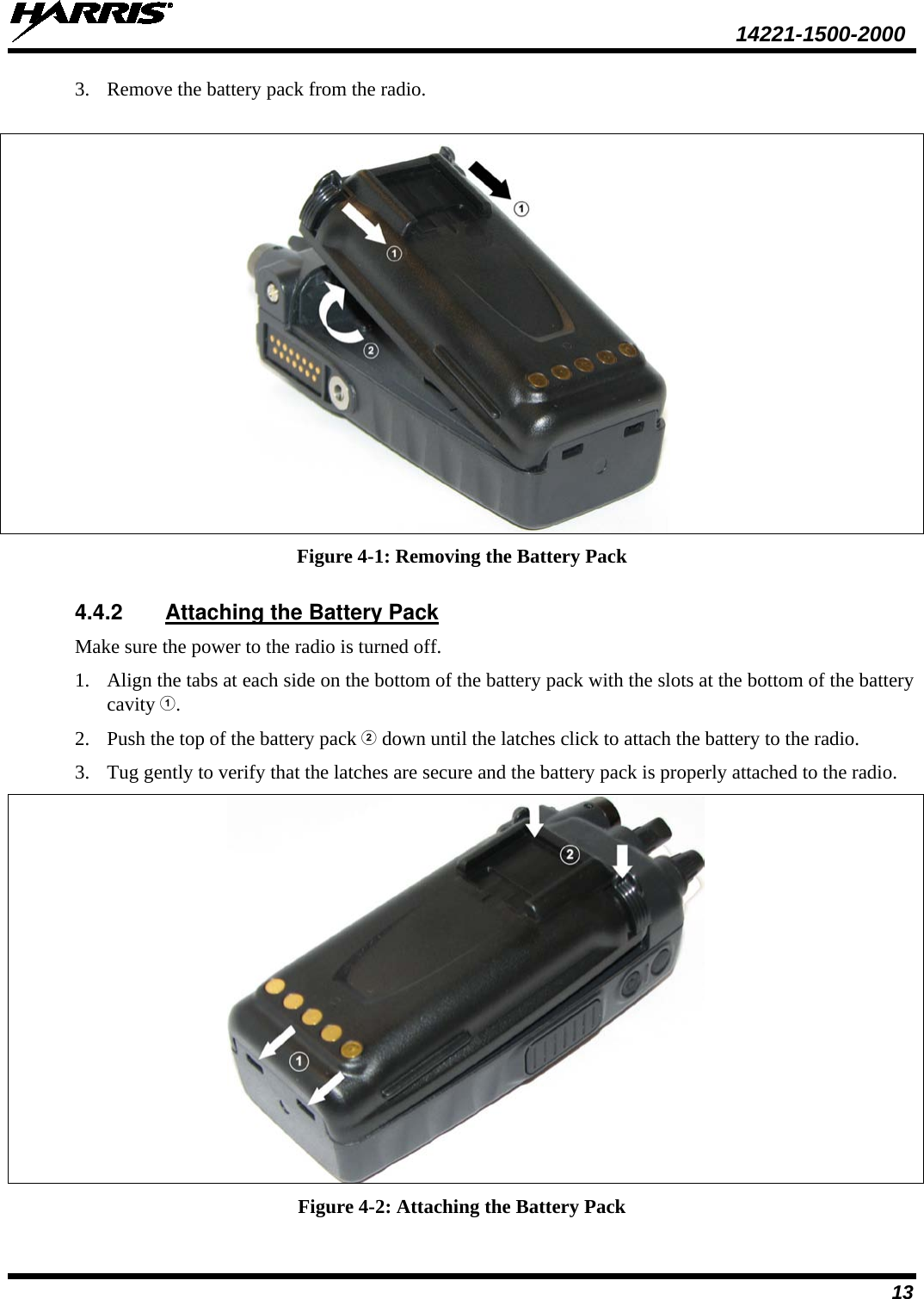  14221-1500-2000 13 3. Remove the battery pack from the radio.   Figure 4-1: Removing the Battery Pack 4.4.2 Attaching the Battery Pack Make sure the power to the radio is turned off. 1. Align the tabs at each side on the bottom of the battery pack with the slots at the bottom of the battery cavity . 2. Push the top of the battery pack  down until the latches click to attach the battery to the radio. 3. Tug gently to verify that the latches are secure and the battery pack is properly attached to the radio.  Figure 4-2: Attaching the Battery Pack 