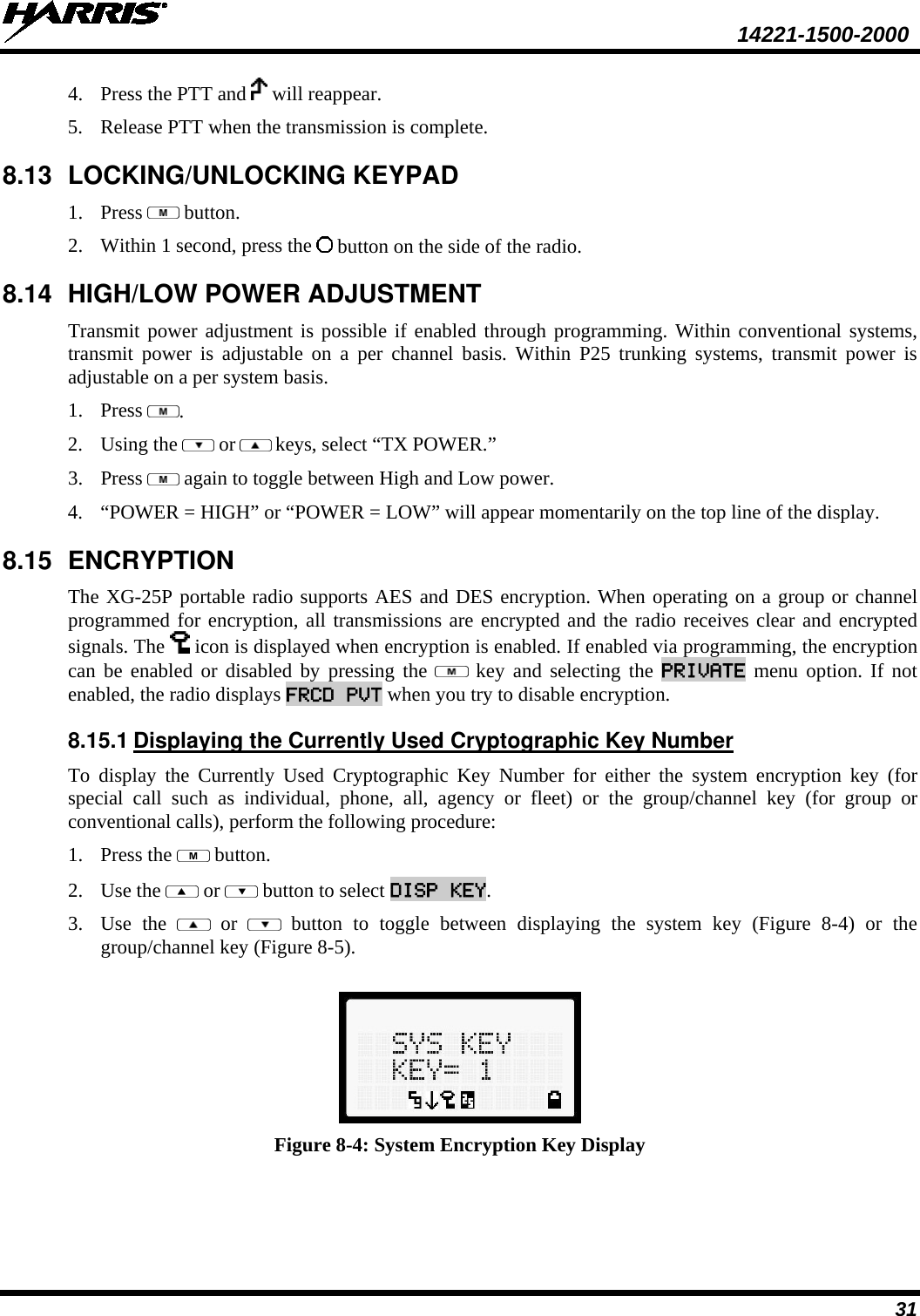  14221-1500-2000 31 4. Press the PTT and   will reappear. 5. Release PTT when the transmission is complete.  8.13 LOCKING/UNLOCKING KEYPAD 1. Press   button. 2. Within 1 second, press the   button on the side of the radio. 8.14 HIGH/LOW POWER ADJUSTMENT Transmit power adjustment is possible if enabled through programming. Within conventional systems, transmit power is adjustable on a per channel basis. Within P25 trunking systems, transmit power is adjustable on a per system basis.  1. Press  . 2. Using the   or  keys, select “TX POWER.” 3. Press   again to toggle between High and Low power. 4. “POWER = HIGH” or “POWER = LOW” will appear momentarily on the top line of the display. 8.15 ENCRYPTION  The XG-25P portable radio supports AES and DES encryption. When operating on a group or channel programmed for encryption, all transmissions are encrypted and the radio receives clear and encrypted signals. The   icon is displayed when encryption is enabled. If enabled via programming, the encryption can be enabled or disabled by pressing the   key  and selecting the PRIVATE menu option. If not enabled, the radio displays FRCD PVT when you try to disable encryption. 8.15.1 Displaying the Currently Used Cryptographic Key Number To display the Currently Used Cryptographic Key Number for either the system encryption key (for special call such as individual, phone, all, agency or fleet) or the group/channel key (for group or conventional calls), perform the following procedure: 1. Press the   button. 2. Use the   or   button to select DISP KEY. 3. Use the    or    button to toggle between displaying the system key (Figure  8-4) or the group/channel key (Figure 8-5).   Figure 8-4: System Encryption Key Display 