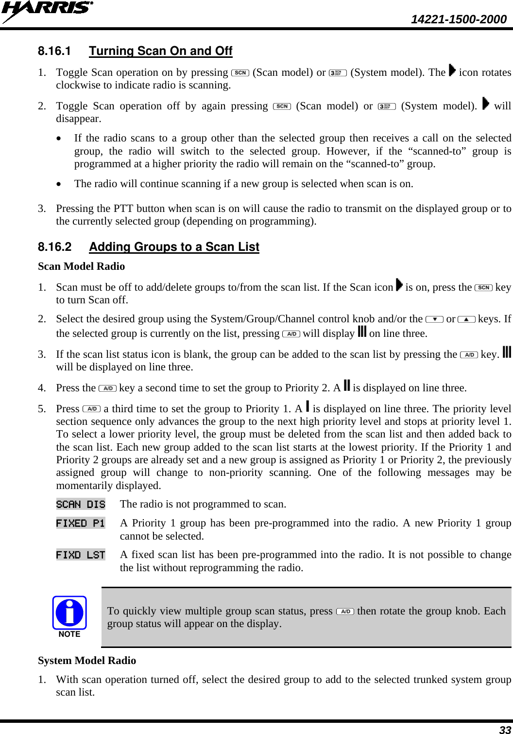  14221-1500-2000 33 8.16.1 Turning Scan On and Off 1. Toggle Scan operation on by pressing   (Scan model) or   (System model). The   icon rotates clockwise to indicate radio is scanning.  2. Toggle Scan operation off by again pressing    (Scan model) or   (System model).   will disappear.  • If the radio scans to a group other than the selected group then receives a call on the selected group, the radio will switch to the selected group. However, if the “scanned-to” group is programmed at a higher priority the radio will remain on the “scanned-to” group. • The radio will continue scanning if a new group is selected when scan is on.  3. Pressing the PTT button when scan is on will cause the radio to transmit on the displayed group or to the currently selected group (depending on programming). 8.16.2 Adding Groups to a Scan List Scan Model Radio 1. Scan must be off to add/delete groups to/from the scan list. If the Scan icon   is on, press the   key to turn Scan off.  2. Select the desired group using the System/Group/Channel control knob and/or the   or  keys. If the selected group is currently on the list, pressing   will display   on line three.  3. If the scan list status icon is blank, the group can be added to the scan list by pressing the   key.   will be displayed on line three. 4. Press the   key a second time to set the group to Priority 2. A   is displayed on line three.  5. Press   a third time to set the group to Priority 1. A   is displayed on line three. The priority level section sequence only advances the group to the next high priority level and stops at priority level 1. To select a lower priority level, the group must be deleted from the scan list and then added back to the scan list. Each new group added to the scan list starts at the lowest priority. If the Priority 1 and Priority 2 groups are already set and a new group is assigned as Priority 1 or Priority 2, the previously assigned group will change to non-priority scanning. One of the following messages may be momentarily displayed. SCAN DIS The radio is not programmed to scan.  FIXED P1 A Priority 1 group has been pre-programmed into the radio. A new Priority 1 group cannot be selected.  FIXD LST A fixed scan list has been pre-programmed into the radio. It is not possible to change the list without reprogramming the radio.   NOTE To quickly view multiple group scan status, press   then rotate the group knob. Each group status will appear on the display. System Model Radio 1. With scan operation turned off, select the desired group to add to the selected trunked system group scan list.  
