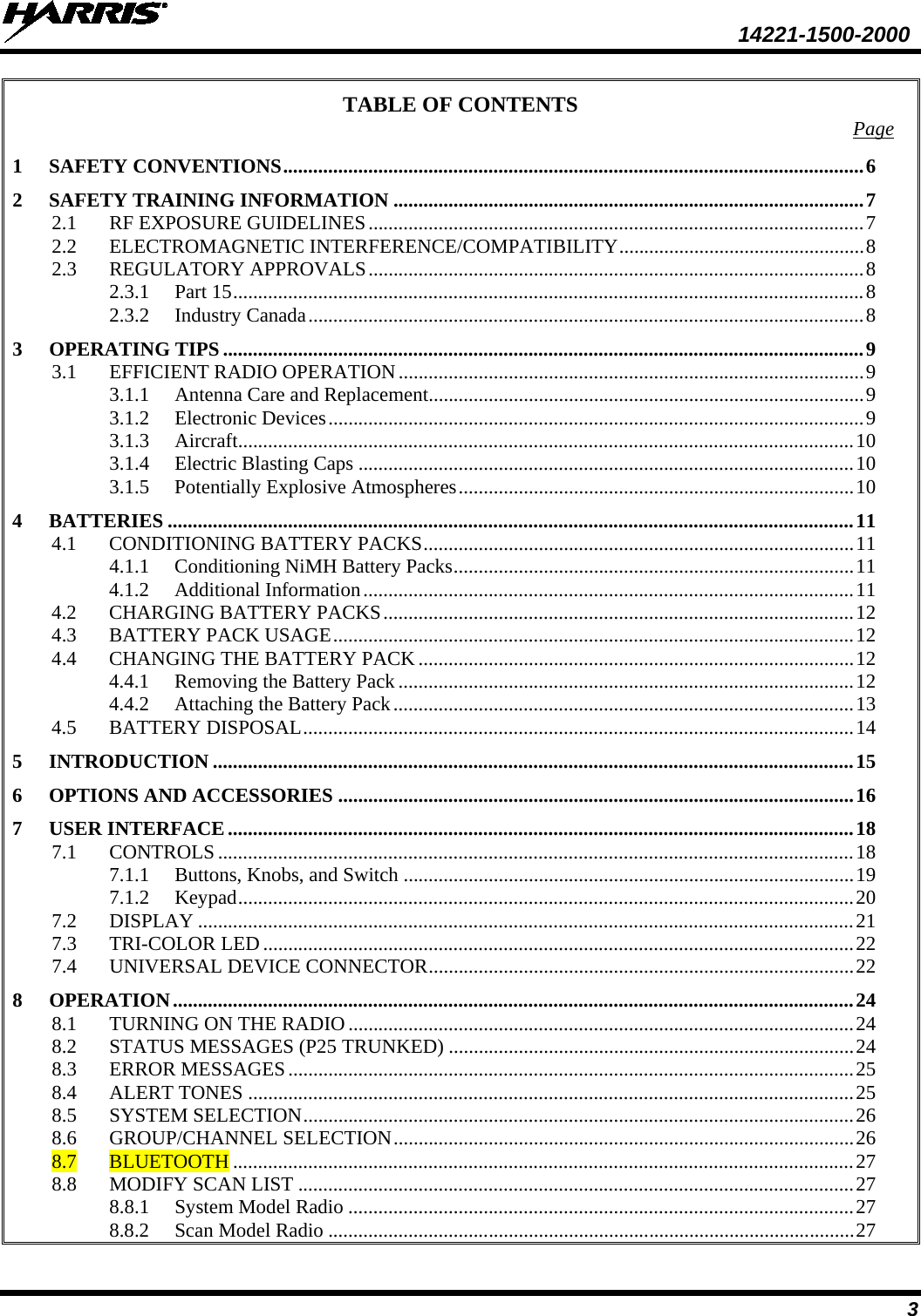  14221-1500-2000 3 TABLE OF CONTENTS Page 1 SAFETY CONVENTIONS .................................................................................................................... 6 2 SAFETY TRAINING INFORMATION .............................................................................................. 7 2.1 RF EXPOSURE GUIDELINES ................................................................................................... 7 2.2 ELECTROMAGNETIC INTERFERENCE/COMPATIBILITY ................................................. 8 2.3 REGULATORY APPROVALS ................................................................................................... 8 2.3.1 Part 15 .............................................................................................................................. 8 2.3.2 Industry Canada ............................................................................................................... 8 3 OPERATING TIPS ................................................................................................................................ 9 3.1 EFFICIENT RADIO OPERATION ............................................................................................. 9 3.1.1 Antenna Care and Replacement ....................................................................................... 9 3.1.2 Electronic Devices ........................................................................................................... 9 3.1.3 Aircraft........................................................................................................................... 10 3.1.4 Electric Blasting Caps ................................................................................................... 10 3.1.5 Potentially Explosive Atmospheres ............................................................................... 10 4 BATTERIES ......................................................................................................................................... 11 4.1 CONDITIONING BATTERY PACKS ...................................................................................... 11 4.1.1 Conditioning NiMH Battery Packs ................................................................................ 11 4.1.2 Additional Information .................................................................................................. 11 4.2 CHARGING BATTERY PACKS .............................................................................................. 12 4.3 BATTERY PACK USAGE ........................................................................................................ 12 4.4 CHANGING THE BATTERY PACK ....................................................................................... 12 4.4.1 Removing the Battery Pack ........................................................................................... 12 4.4.2 Attaching the Battery Pack ............................................................................................ 13 4.5 BATTERY DISPOSAL .............................................................................................................. 14 5 INTRODUCTION ................................................................................................................................ 15 6 OPTIONS AND ACCESSORIES ....................................................................................................... 16 7 USER INTERFACE ............................................................................................................................. 18 7.1 CONTROLS ............................................................................................................................... 18 7.1.1 Buttons, Knobs, and Switch .......................................................................................... 19 7.1.2 Keypad ........................................................................................................................... 20 7.2 DISPLAY ................................................................................................................................... 21 7.3 TRI-COLOR LED ...................................................................................................................... 22 7.4 UNIVERSAL DEVICE CONNECTOR ..................................................................................... 22 8 OPERATION ........................................................................................................................................ 24 8.1 TURNING ON THE RADIO ..................................................................................................... 24 8.2 STATUS MESSAGES (P25 TRUNKED) ................................................................................. 24 8.3 ERROR MESSAGES ................................................................................................................. 25 8.4 ALERT TONES ......................................................................................................................... 25 8.5 SYSTEM SELECTION .............................................................................................................. 26 8.6 GROUP/CHANNEL SELECTION ............................................................................................ 26 8.7 BLUETOOTH ............................................................................................................................ 27 8.8 MODIFY SCAN LIST ............................................................................................................... 27 8.8.1 System Model Radio ..................................................................................................... 27 8.8.2 Scan Model Radio ......................................................................................................... 27 