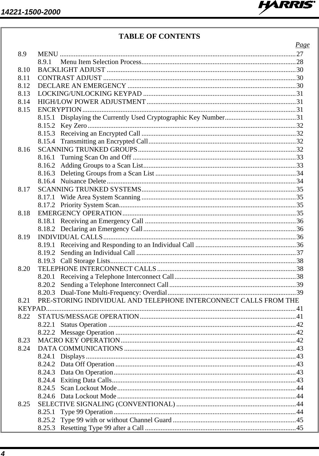 14221-1500-2000   4 TABLE OF CONTENTS Page 8.9 MENU ........................................................................................................................................ 27 8.9.1 Menu Item Selection Process ......................................................................................... 28 8.10 BACKLIGHT ADJUST ............................................................................................................. 30 8.11 CONTRAST ADJUST ............................................................................................................... 30 8.12 DECLARE AN EMERGENCY ................................................................................................. 30 8.13 LOCKING/UNLOCKING KEYPAD ........................................................................................ 31 8.14 HIGH/LOW POWER ADJUSTMENT ...................................................................................... 31 8.15 ENCRYPTION ........................................................................................................................... 31 8.15.1 Displaying the Currently Used Cryptographic Key Number ......................................... 31 8.15.2 Key Zero ........................................................................................................................ 32 8.15.3 Receiving an Encrypted Call ......................................................................................... 32 8.15.4 Transmitting an Encrypted Call ..................................................................................... 32 8.16 SCANNING TRUNKED GROUPS ........................................................................................... 32 8.16.1 Turning Scan On and Off .............................................................................................. 33 8.16.2 Adding Groups to a Scan List ........................................................................................ 33 8.16.3 Deleting Groups from a Scan List ................................................................................. 34 8.16.4 Nuisance Delete ............................................................................................................. 34 8.17 SCANNING TRUNKED SYSTEMS ......................................................................................... 35 8.17.1 Wide Area System Scanning ......................................................................................... 35 8.17.2 Priority System Scan...................................................................................................... 35 8.18 EMERGENCY OPERATION .................................................................................................... 35 8.18.1 Receiving an Emergency Call ....................................................................................... 36 8.18.2 Declaring an Emergency Call ........................................................................................ 36 8.19 INDIVIDUAL CALLS ............................................................................................................... 36 8.19.1 Receiving and Responding to an Individual Call .......................................................... 36 8.19.2 Sending an Individual Call ............................................................................................ 37 8.19.3 Call Storage Lists ........................................................................................................... 38 8.20 TELEPHONE INTERCONNECT CALLS ................................................................................ 38 8.20.1 Receiving a Telephone Interconnect Call ...................................................................... 38 8.20.2 Sending a Telephone Interconnect Call ......................................................................... 39 8.20.3 Dual-Tone Multi-Frequency: Overdial .......................................................................... 39 8.21 PRE-STORING INDIVIDUAL AND TELEPHONE INTERCONNECT CALLS FROM THE KEYPAD................................................................................................................................................ 41 8.22 STATUS/MESSAGE OPERATION .......................................................................................... 41 8.22.1 Status Operation ............................................................................................................ 42 8.22.2 Message Operation ........................................................................................................ 42 8.23 MACRO KEY OPERATION ..................................................................................................... 42 8.24 DATA COMMUNICATIONS ................................................................................................... 43 8.24.1 Displays ......................................................................................................................... 43 8.24.2 Data Off Operation ........................................................................................................ 43 8.24.3 Data On Operation ......................................................................................................... 43 8.24.4 Exiting Data Calls .......................................................................................................... 43 8.24.5 Scan Lockout Mode ....................................................................................................... 44 8.24.6 Data Lockout Mode ....................................................................................................... 44 8.25 SELECTIVE SIGNALING (CONVENTIONAL) ..................................................................... 44 8.25.1 Type 99 Operation ......................................................................................................... 44 8.25.2 Type 99 with or without Channel Guard ....................................................................... 45 8.25.3 Resetting Type 99 after a Call ....................................................................................... 45 