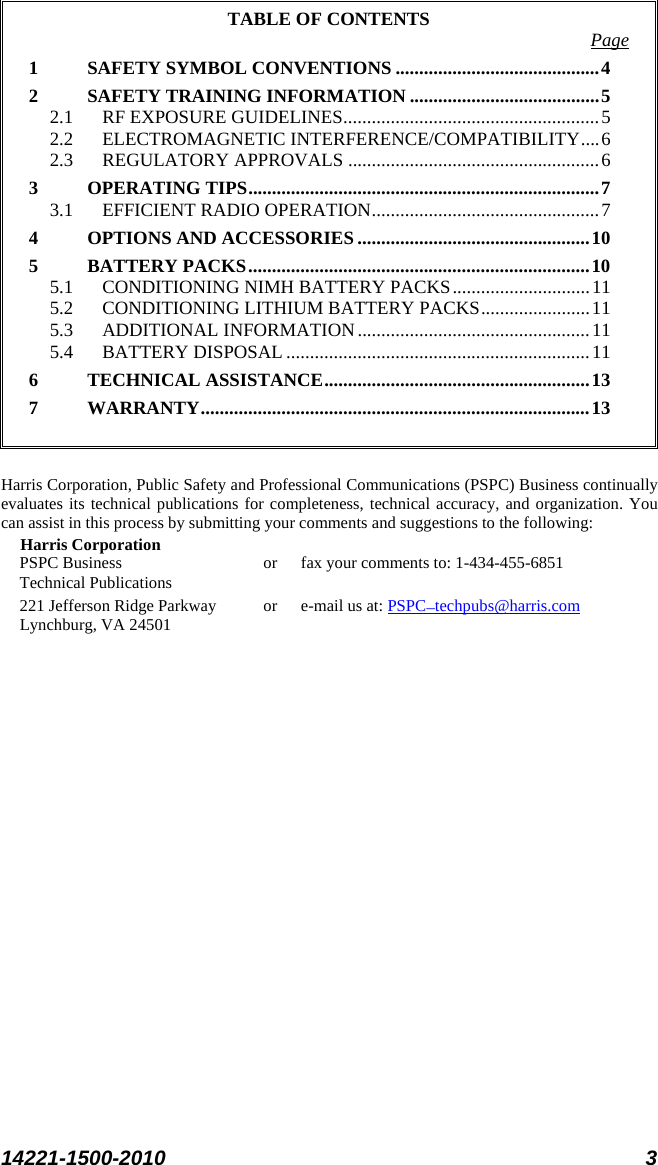  14221-1500-2010 3  TABLE OF CONTENTS Page 1 SAFETY SYMBOL CONVENTIONS ........................................... 4 2 SAFETY TRAINING INFORMATION ........................................ 5 2.1 RF EXPOSURE GUIDELINES ...................................................... 5 2.2 ELECTROMAGNETIC INTERFERENCE/COMPATIBILITY .... 6 2.3 REGULATORY APPROVALS ..................................................... 6 3 OPERATING TIPS .......................................................................... 7 3.1 EFFICIENT RADIO OPERATION ................................................ 7 4 OPTIONS AND ACCESSORIES ................................................. 10 5 BATTERY PACKS ........................................................................ 10 5.1 CONDITIONING NIMH BATTERY PACKS ............................. 11 5.2 CONDITIONING LITHIUM BATTERY PACKS ....................... 11 5.3 ADDITIONAL INFORMATION ................................................. 11 5.4 BATTERY DISPOSAL ................................................................ 11 6 TECHNICAL ASSISTANCE ........................................................ 13 7 WARRANTY .................................................................................. 13   Harris Corporation, Public Safety and Professional Communications (PSPC) Business continually evaluates its technical publications for completeness, technical accuracy, and organization. You can assist in this process by submitting your comments and suggestions to the following: Harris Corporation PSPC Business or fax your comments to: 1-434-455-6851 Technical Publications 221 Jefferson Ridge Parkway or  e-mail us at: PSPC_techpubs@harris.com Lynchburg, VA 24501  