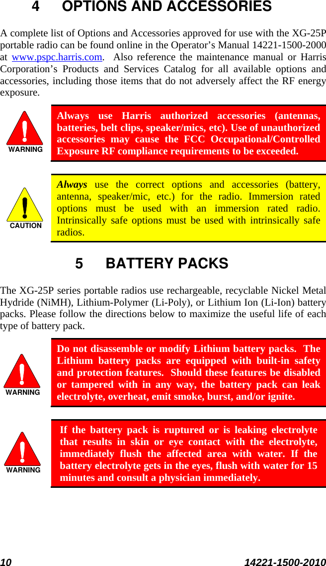  10 14221-1500-2010  4  OPTIONS AND ACCESSORIES A complete list of Options and Accessories approved for use with the XG-25P portable radio can be found online in the Operator’s Manual 14221-1500-2000 at  www.pspc.harris.com.  Also reference the maintenance manual or Harris Corporation’s Products and Services Catalog for all available options and accessories, including those items that do not adversely affect the RF energy exposure. WARNING Always use Harris authorized accessories (antennas, batteries, belt clips, speaker/mics, etc). Use of unauthorized accessories may cause the FCC Occupational/Controlled Exposure RF compliance requirements to be exceeded.  CAUTION Always use the correct options and accessories (battery, antenna, speaker/mic, etc.) for the radio. Immersion rated options must be used with an immersion rated radio. Intrinsically safe options must be used with intrinsically safe radios. 5  BATTERY PACKS The XG-25P series portable radios use rechargeable, recyclable Nickel Metal Hydride (NiMH), Lithium-Polymer (Li-Poly), or Lithium Ion (Li-Ion) battery packs. Please follow the directions below to maximize the useful life of each type of battery pack. WARNING Do not disassemble or modify Lithium battery packs.  The Lithium battery packs are equipped with built-in safety and protection features.  Should these features be disabled or tampered with in any way, the battery pack can leak electrolyte, overheat, emit smoke, burst, and/or ignite.  WARNING If the battery pack is ruptured or is leaking electrolyte that results in skin or eye contact with the electrolyte, immediately flush the affected area with water. If the battery electrolyte gets in the eyes, flush with water for 15 minutes and consult a physician immediately. 