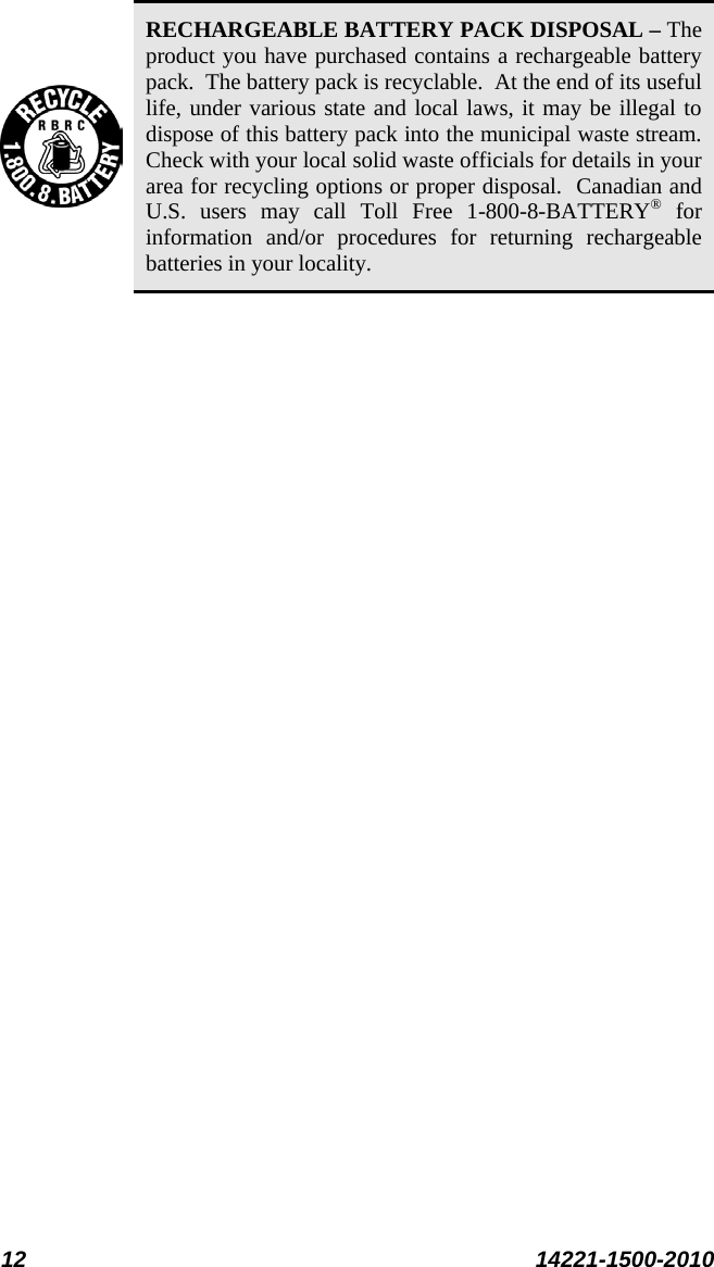  12 14221-1500-2010   RECHARGEABLE BATTERY PACK DISPOSAL – The product you have purchased contains a rechargeable battery pack.  The battery pack is recyclable.  At the end of its useful life, under various state and local laws, it may be illegal to dispose of this battery pack into the municipal waste stream.  Check with your local solid waste officials for details in your area for recycling options or proper disposal.  Canadian and U.S. users may call Toll Free 1-800-8-BATTERY® for information and/or procedures for returning rechargeable batteries in your locality.  