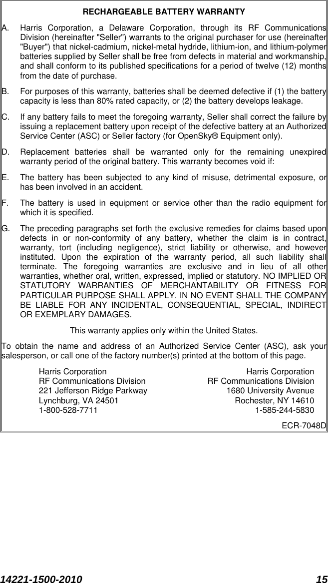  14221-1500-2010 15  RECHARGEABLE BATTERY WARRANTY A. Harris Corporation, a Delaware Corporation, through its RF Communications Division (hereinafter &quot;Seller&quot;) warrants to the original purchaser for use (hereinafter &quot;Buyer&quot;) that nickel-cadmium, nickel-metal hydride, lithium-ion, and lithium-polymer batteries supplied by Seller shall be free from defects in material and workmanship, and shall conform to its published specifications for a period of twelve (12) months from the date of purchase. B. For purposes of this warranty, batteries shall be deemed defective if (1) the battery capacity is less than 80% rated capacity, or (2) the battery develops leakage. C. If any battery fails to meet the foregoing warranty, Seller shall correct the failure by issuing a replacement battery upon receipt of the defective battery at an Authorized Service Center (ASC) or Seller factory (for OpenSky® Equipment only). D. Replacement batteries shall be warranted only for the remaining unexpired warranty period of the original battery. This warranty becomes void if: E. The battery has been subjected to any kind of misuse, detrimental exposure, or has been involved in an accident. F. The battery is used in equipment or service other than the radio equipment for which it is specified. G. The preceding paragraphs set forth the exclusive remedies for claims based upon defects in or non-conformity of any battery, whether the claim is in contract, warranty, tort (including negligence), strict liability or otherwise, and however instituted. Upon the expiration of the warranty period, all such liability shall terminate. The foregoing warranties are exclusive and in lieu of all other warranties, whether oral, written, expressed, implied or statutory. NO IMPLIED OR STATUTORY WARRANTIES OF MERCHANTABILITY OR FITNESS FOR PARTICULAR PURPOSE SHALL APPLY. IN NO EVENT SHALL THE COMPANY BE LIABLE FOR ANY INCIDENTAL, CONSEQUENTIAL, SPECIAL, INDIRECT OR EXEMPLARY DAMAGES. This warranty applies only within the United States. To obtain the name and address of an Authorized Service Center (ASC), ask your salesperson, or call one of the factory number(s) printed at the bottom of this page. Harris Corporation  Harris Corporation RF Communications Division  RF Communications Division 221 Jefferson Ridge Parkway  1680 University Avenue Lynchburg, VA 24501  Rochester, NY 14610 1-800-528-7711  1-585-244-5830 ECR-7048D   