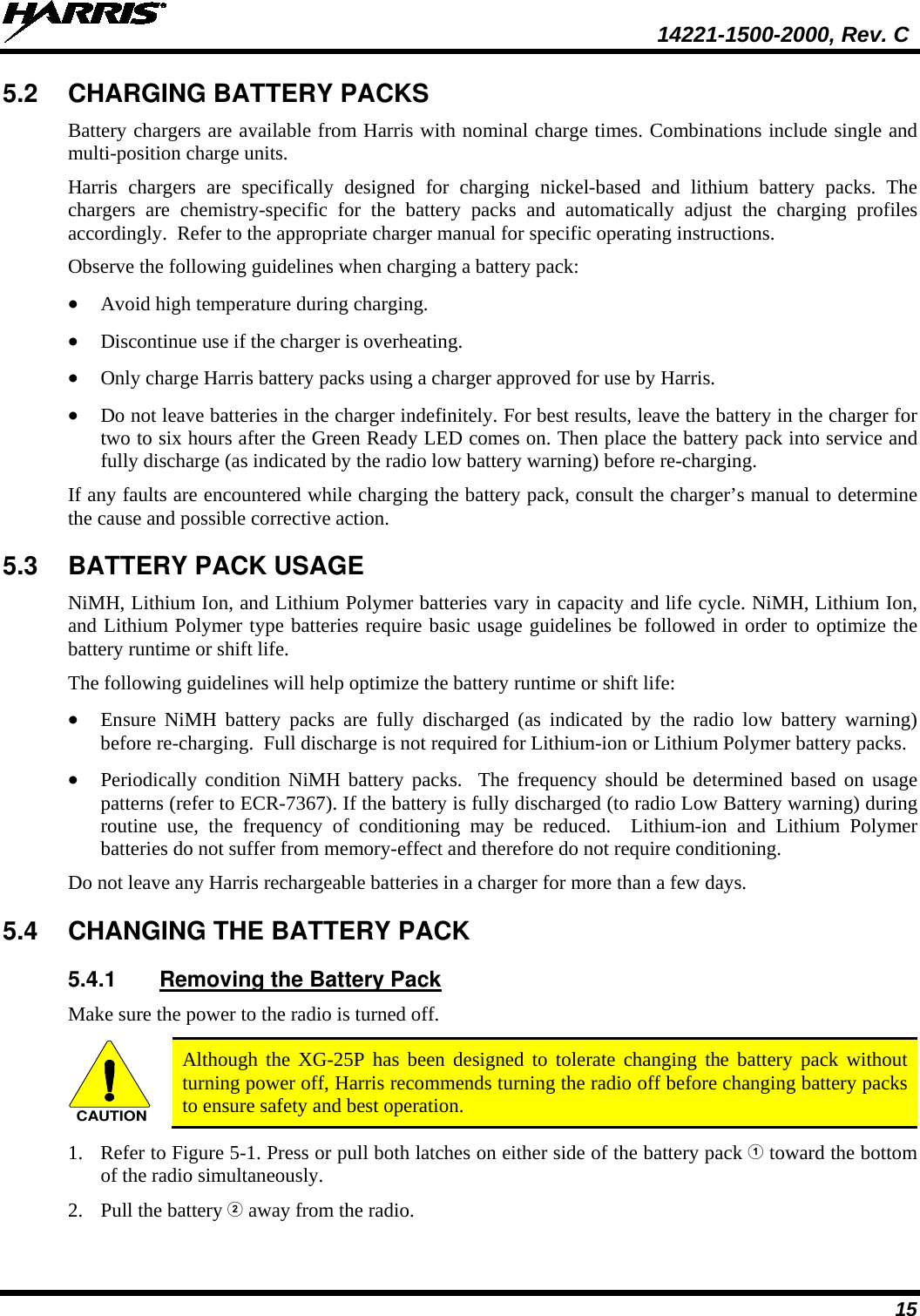  14221-1500-2000, Rev. C 15 5.2 CHARGING BATTERY PACKS Battery chargers are available from Harris with nominal charge times. Combinations include single and multi-position charge units.  Harris chargers are specifically designed for charging nickel-based and lithium battery packs. The chargers are chemistry-specific for the battery packs and automatically adjust the charging profiles accordingly.  Refer to the appropriate charger manual for specific operating instructions.  Observe the following guidelines when charging a battery pack: • Avoid high temperature during charging.  • Discontinue use if the charger is overheating. • Only charge Harris battery packs using a charger approved for use by Harris. • Do not leave batteries in the charger indefinitely. For best results, leave the battery in the charger for two to six hours after the Green Ready LED comes on. Then place the battery pack into service and fully discharge (as indicated by the radio low battery warning) before re-charging. If any faults are encountered while charging the battery pack, consult the charger’s manual to determine the cause and possible corrective action. 5.3 BATTERY PACK USAGE NiMH, Lithium Ion, and Lithium Polymer batteries vary in capacity and life cycle. NiMH, Lithium Ion, and Lithium Polymer type batteries require basic usage guidelines be followed in order to optimize the battery runtime or shift life. The following guidelines will help optimize the battery runtime or shift life: • Ensure  NiMH battery packs are fully discharged (as indicated by the radio low battery warning) before re-charging.  Full discharge is not required for Lithium-ion or Lithium Polymer battery packs. • Periodically condition NiMH  battery packs.  The frequency should be determined based on usage patterns (refer to ECR-7367). If the battery is fully discharged (to radio Low Battery warning) during routine use, the frequency of conditioning may be reduced.  Lithium-ion  and Lithium Polymer batteries do not suffer from memory-effect and therefore do not require conditioning. Do not leave any Harris rechargeable batteries in a charger for more than a few days.  5.4 CHANGING THE BATTERY PACK 5.4.1 Removing the Battery Pack Make sure the power to the radio is turned off. CAUTION Although the XG-25P has been designed to tolerate changing the battery pack without turning power off, Harris recommends turning the radio off before changing battery packs to ensure safety and best operation. 1. Refer to Figure 5-1. Press or pull both latches on either side of the battery pack  toward the bottom of the radio simultaneously.  2. Pull the battery  away from the radio. 