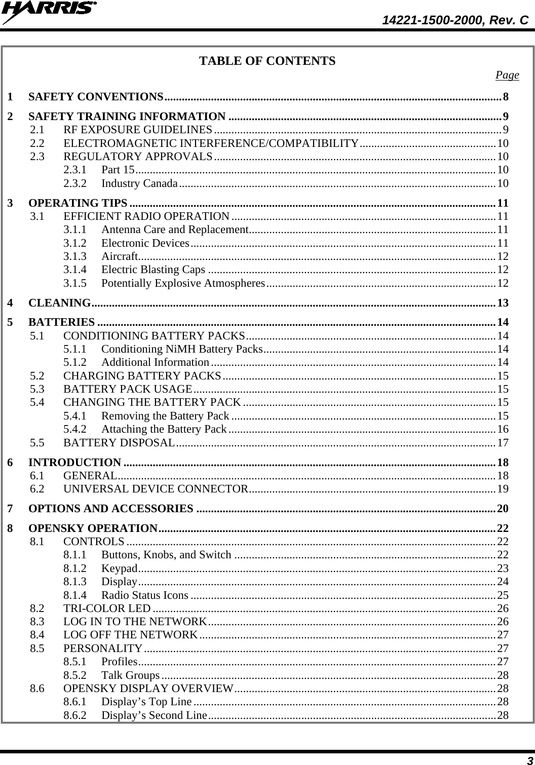  14221-1500-2000, Rev. C 3 TABLE OF CONTENTS Page 1 SAFETY CONVENTIONS .................................................................................................................... 8 2 SAFETY TRAINING INFORMATION .............................................................................................. 9 2.1 RF EXPOSURE GUIDELINES ................................................................................................... 9 2.2 ELECTROMAGNETIC INTERFERENCE/COMPATIBILITY ............................................... 10 2.3 REGULATORY APPROVALS ................................................................................................. 10 2.3.1 Part 15 ............................................................................................................................ 10 2.3.2 Industry Canada ............................................................................................................. 10 3 OPERATING TIPS .............................................................................................................................. 11 3.1 EFFICIENT RADIO OPERATION ........................................................................................... 11 3.1.1 Antenna Care and Replacement ..................................................................................... 11 3.1.2 Electronic Devices ......................................................................................................... 11 3.1.3 Aircraft........................................................................................................................... 12 3.1.4 Electric Blasting Caps ................................................................................................... 12 3.1.5 Potentially Explosive Atmospheres ............................................................................... 12 4 CLEANING ........................................................................................................................................... 13 5 BATTERIES ......................................................................................................................................... 14 5.1 CONDITIONING BATTERY PACKS ...................................................................................... 14 5.1.1 Conditioning NiMH Battery Packs ................................................................................ 14 5.1.2 Additional Information .................................................................................................. 14 5.2 CHARGING BATTERY PACKS .............................................................................................. 15 5.3 BATTERY PACK USAGE ........................................................................................................ 15 5.4 CHANGING THE BATTERY PACK ....................................................................................... 15 5.4.1 Removing the Battery Pack ........................................................................................... 15 5.4.2 Attaching the Battery Pack ............................................................................................ 16 5.5 BATTERY DISPOSAL .............................................................................................................. 17 6 INTRODUCTION ................................................................................................................................ 18 6.1 GENERAL .................................................................................................................................. 18 6.2 UNIVERSAL DEVICE CONNECTOR ..................................................................................... 19 7 OPTIONS AND ACCESSORIES ....................................................................................................... 20 8 OPENSKY OPERATION .................................................................................................................... 22 8.1 CONTROLS ............................................................................................................................... 22 8.1.1 Buttons, Knobs, and Switch .......................................................................................... 22 8.1.2 Keypad ........................................................................................................................... 23 8.1.3 Display ........................................................................................................................... 24 8.1.4 Radio Status Icons ......................................................................................................... 25 8.2 TRI-COLOR LED ...................................................................................................................... 26 8.3 LOG IN TO THE NETWORK ................................................................................................... 26 8.4 LOG OFF THE NETWORK ...................................................................................................... 27 8.5 PERSONALITY ......................................................................................................................... 27 8.5.1 Profiles ........................................................................................................................... 27 8.5.2 Talk Groups ................................................................................................................... 28 8.6 OPENSKY DISPLAY OVERVIEW .......................................................................................... 28 8.6.1 Display’s Top Line ........................................................................................................ 28 8.6.2 Display’s Second Line ................................................................................................... 28 