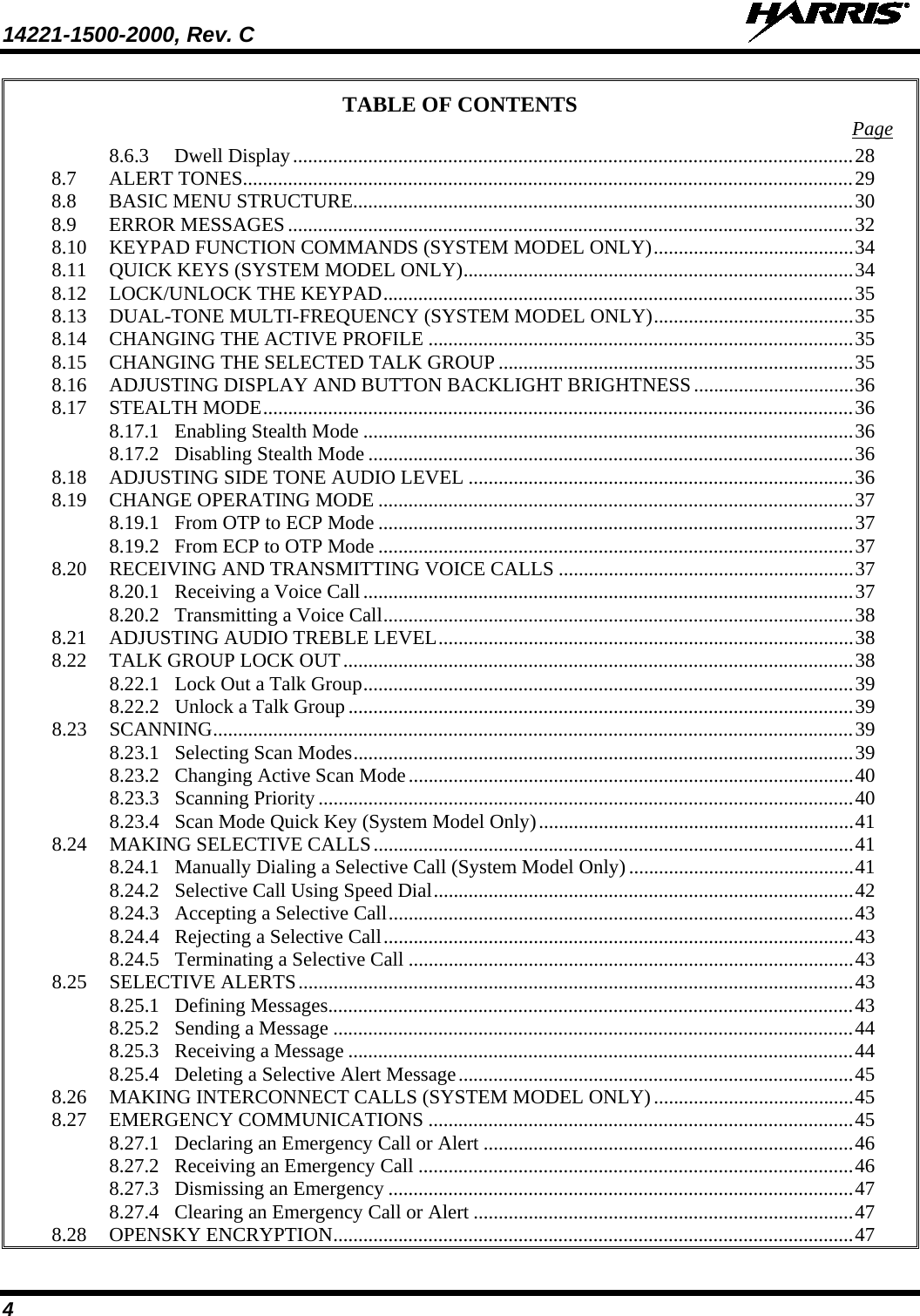 14221-1500-2000, Rev. C   4 TABLE OF CONTENTS Page 8.6.3 Dwell Display ................................................................................................................ 28 8.7 ALERT TONES .......................................................................................................................... 29 8.8 BASIC MENU STRUCTURE.................................................................................................... 30 8.9 ERROR MESSAGES ................................................................................................................. 32 8.10 KEYPAD FUNCTION COMMANDS (SYSTEM MODEL ONLY) ........................................ 34 8.11 QUICK KEYS (SYSTEM MODEL ONLY) .............................................................................. 34 8.12 LOCK/UNLOCK THE KEYPAD .............................................................................................. 35 8.13 DUAL-TONE MULTI-FREQUENCY (SYSTEM MODEL ONLY) ........................................ 35 8.14 CHANGING THE ACTIVE PROFILE ..................................................................................... 35 8.15 CHANGING THE SELECTED TALK GROUP ....................................................................... 35 8.16 ADJUSTING DISPLAY AND BUTTON BACKLIGHT BRIGHTNESS ................................ 36 8.17 STEALTH MODE ...................................................................................................................... 36 8.17.1 Enabling Stealth Mode .................................................................................................. 36 8.17.2 Disabling Stealth Mode ................................................................................................. 36 8.18 ADJUSTING SIDE TONE AUDIO LEVEL ............................................................................. 36 8.19 CHANGE OPERATING MODE ............................................................................................... 37 8.19.1 From OTP to ECP Mode ............................................................................................... 37 8.19.2 From ECP to OTP Mode ............................................................................................... 37 8.20 RECEIVING AND TRANSMITTING VOICE CALLS ........................................................... 37 8.20.1 Receiving a Voice Call .................................................................................................. 37 8.20.2 Transmitting a Voice Call .............................................................................................. 38 8.21 ADJUSTING AUDIO TREBLE LEVEL ................................................................................... 38 8.22 TALK GROUP LOCK OUT ...................................................................................................... 38 8.22.1 Lock Out a Talk Group .................................................................................................. 39 8.22.2 Unlock a Talk Group ..................................................................................................... 39 8.23 SCANNING ................................................................................................................................ 39 8.23.1 Selecting Scan Modes .................................................................................................... 39 8.23.2 Changing Active Scan Mode ......................................................................................... 40 8.23.3 Scanning Priority ........................................................................................................... 40 8.23.4 Scan Mode Quick Key (System Model Only) ............................................................... 41 8.24 MAKING SELECTIVE CALLS ................................................................................................ 41 8.24.1 Manually Dialing a Selective Call (System Model Only) ............................................. 41 8.24.2 Selective Call Using Speed Dial .................................................................................... 42 8.24.3 Accepting a Selective Call ............................................................................................. 43 8.24.4 Rejecting a Selective Call .............................................................................................. 43 8.24.5 Terminating a Selective Call ......................................................................................... 43 8.25 SELECTIVE ALERTS ............................................................................................................... 43 8.25.1 Defining Messages......................................................................................................... 43 8.25.2 Sending a Message ........................................................................................................ 44 8.25.3 Receiving a Message ..................................................................................................... 44 8.25.4 Deleting a Selective Alert Message ............................................................................... 45 8.26 MAKING INTERCONNECT CALLS (SYSTEM MODEL ONLY) ........................................ 45 8.27 EMERGENCY COMMUNICATIONS ..................................................................................... 45 8.27.1 Declaring an Emergency Call or Alert .......................................................................... 46 8.27.2 Receiving an Emergency Call ....................................................................................... 46 8.27.3 Dismissing an Emergency ............................................................................................. 47 8.27.4 Clearing an Emergency Call or Alert ............................................................................ 47 8.28 OPENSKY ENCRYPTION ........................................................................................................ 47 