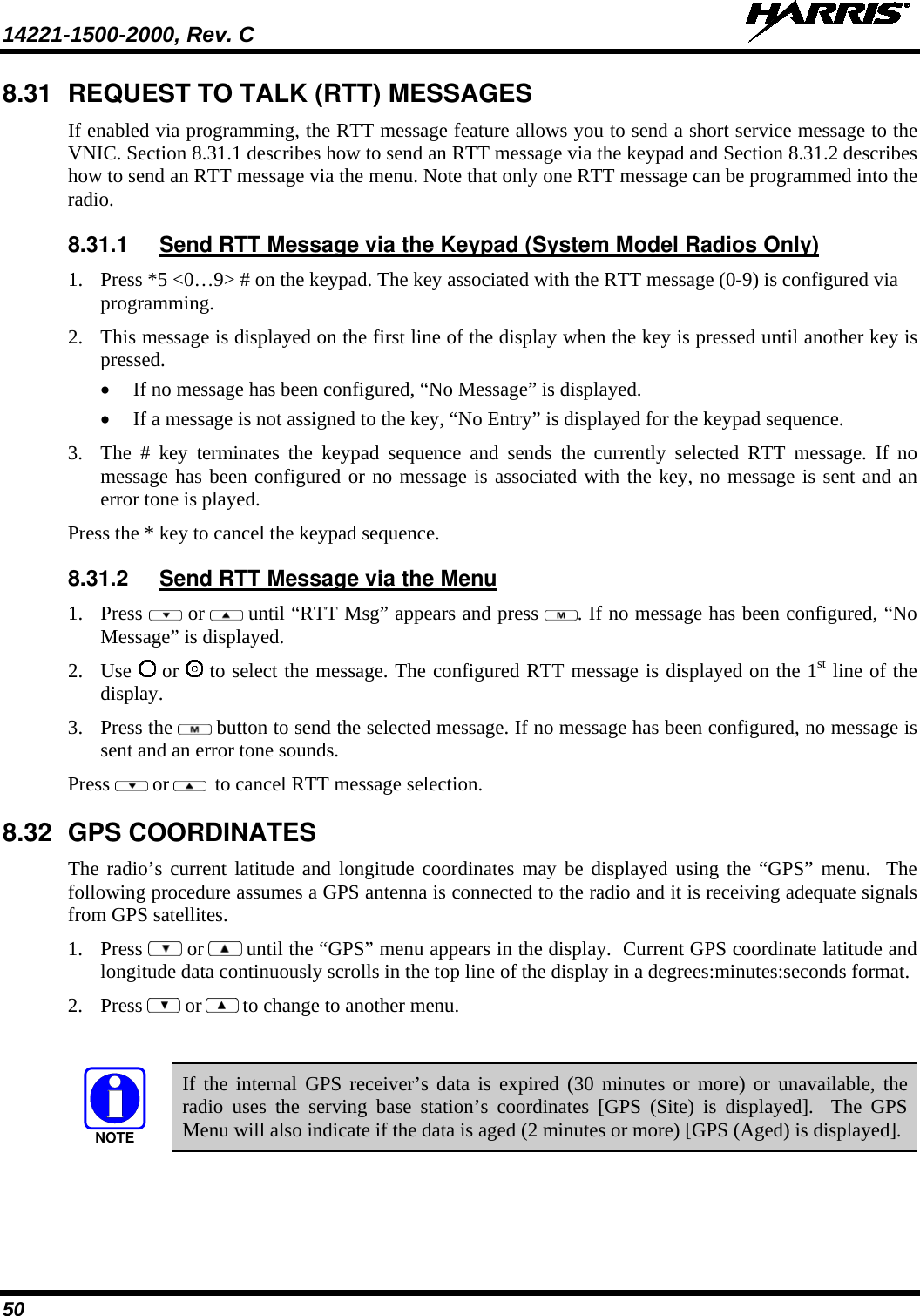 14221-1500-2000, Rev. C   50 8.31 REQUEST TO TALK (RTT) MESSAGES If enabled via programming, the RTT message feature allows you to send a short service message to the VNIC. Section 8.31.1 describes how to send an RTT message via the keypad and Section 8.31.2 describes how to send an RTT message via the menu. Note that only one RTT message can be programmed into the radio. 8.31.1 Send RTT Message via the Keypad (System Model Radios Only) 1. Press *5 &lt;0…9&gt; # on the keypad. The key associated with the RTT message (0-9) is configured via programming. 2. This message is displayed on the first line of the display when the key is pressed until another key is pressed.  • If no message has been configured, “No Message” is displayed. • If a message is not assigned to the key, “No Entry” is displayed for the keypad sequence. 3. The # key terminates the keypad sequence and sends the currently selected RTT message. If no message has been configured or no message is associated with the key, no message is sent and an error tone is played. Press the * key to cancel the keypad sequence. 8.31.2 Send RTT Message via the Menu 1. Press   or  until “RTT Msg” appears and press  . If no message has been configured, “No Message” is displayed. 2. Use  or   to select the message. The configured RTT message is displayed on the 1st line of the display. 3. Press the   button to send the selected message. If no message has been configured, no message is sent and an error tone sounds.  Press   or   to cancel RTT message selection. 8.32 GPS COORDINATES The radio’s current latitude and longitude coordinates may be displayed using the “GPS” menu.  The following procedure assumes a GPS antenna is connected to the radio and it is receiving adequate signals from GPS satellites. 1. Press   or  until the “GPS” menu appears in the display.  Current GPS coordinate latitude and longitude data continuously scrolls in the top line of the display in a degrees:minutes:seconds format. 2. Press   or  to change to another menu.  NOTE If the internal GPS receiver’s data is expired (30 minutes or more) or unavailable, the radio uses the serving base station’s coordinates [GPS (Site) is displayed].  The GPS Menu will also indicate if the data is aged (2 minutes or more) [GPS (Aged) is displayed]. 