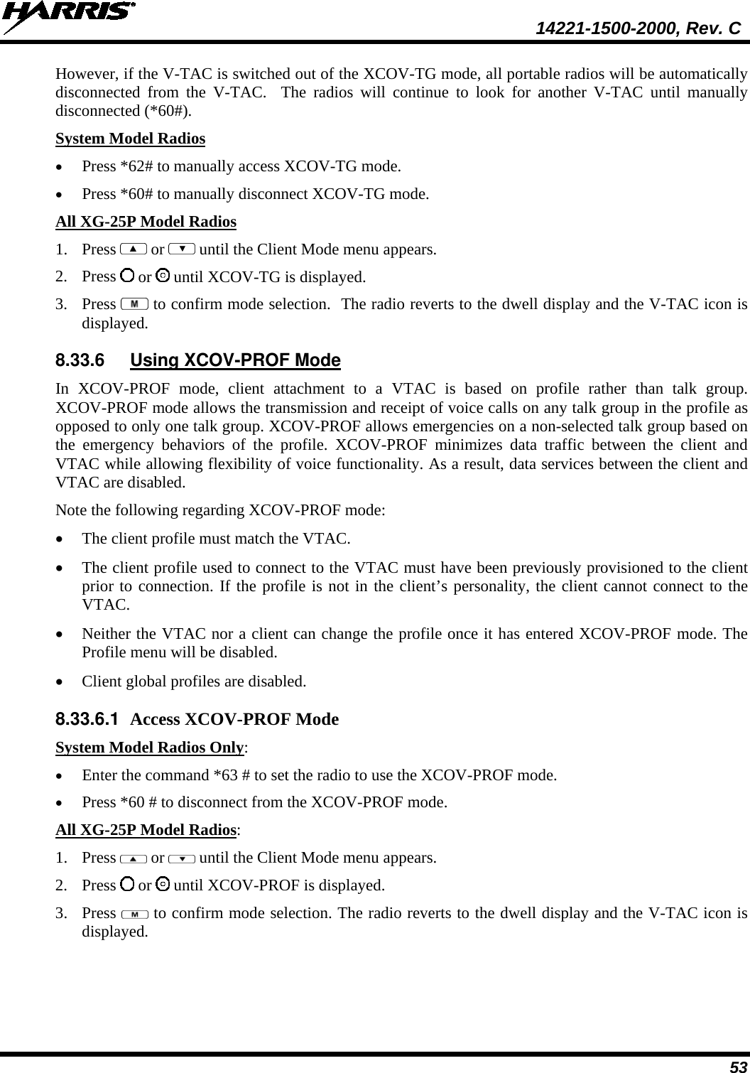  14221-1500-2000, Rev. C 53 However, if the V-TAC is switched out of the XCOV-TG mode, all portable radios will be automatically disconnected from the V-TAC.  The radios will continue to look for another V-TAC until manually disconnected (*60#).  System Model Radios • Press *62# to manually access XCOV-TG mode.  • Press *60# to manually disconnect XCOV-TG mode. All XG-25P Model Radios 1. Press   or   until the Client Mode menu appears. 2. Press   or   until XCOV-TG is displayed. 3. Press   to confirm mode selection.  The radio reverts to the dwell display and the V-TAC icon is displayed. 8.33.6 Using XCOV-PROF Mode In XCOV-PROF mode, client attachment to a VTAC is based on profile rather than talk group. XCOV-PROF mode allows the transmission and receipt of voice calls on any talk group in the profile as opposed to only one talk group. XCOV-PROF allows emergencies on a non-selected talk group based on the emergency behaviors of the profile. XCOV-PROF minimizes data traffic between the client and VTAC while allowing flexibility of voice functionality. As a result, data services between the client and VTAC are disabled. Note the following regarding XCOV-PROF mode: • The client profile must match the VTAC.  • The client profile used to connect to the VTAC must have been previously provisioned to the client prior to connection. If the profile is not in the client’s personality, the client cannot connect to the VTAC. • Neither the VTAC nor a client can change the profile once it has entered XCOV-PROF mode. The Profile menu will be disabled. • Client global profiles are disabled. 8.33.6.1 Access XCOV-PROF Mode System Model Radios Only: • Enter the command *63 # to set the radio to use the XCOV-PROF mode. • Press *60 # to disconnect from the XCOV-PROF mode. All XG-25P Model Radios: 1. Press   or   until the Client Mode menu appears. 2. Press   or   until XCOV-PROF is displayed. 3. Press   to confirm mode selection. The radio reverts to the dwell display and the V-TAC icon is displayed. 