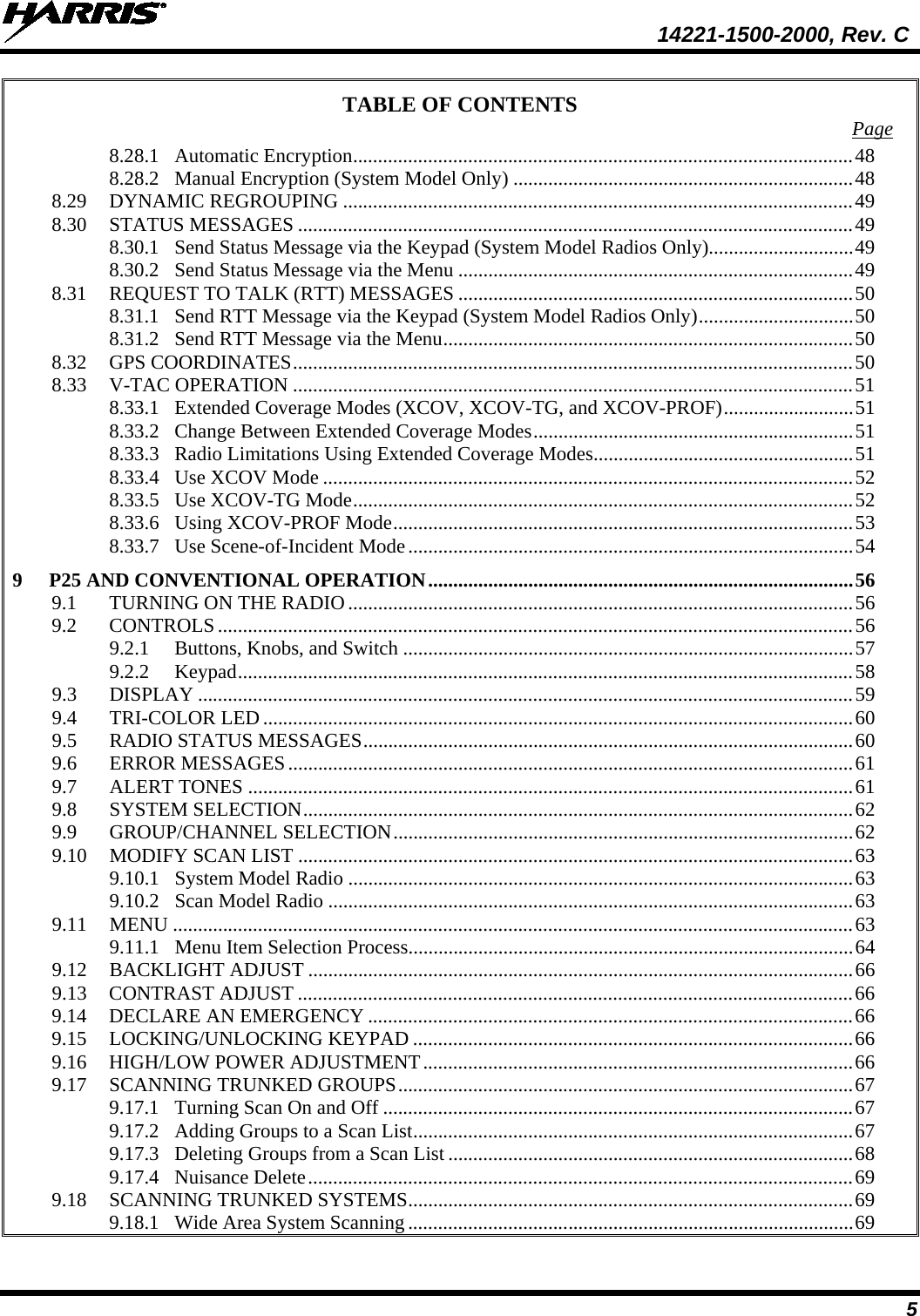  14221-1500-2000, Rev. C 5 TABLE OF CONTENTS Page 8.28.1 Automatic Encryption .................................................................................................... 48 8.28.2 Manual Encryption (System Model Only) .................................................................... 48 8.29 DYNAMIC REGROUPING ...................................................................................................... 49 8.30 STATUS MESSAGES ............................................................................................................... 49 8.30.1 Send Status Message via the Keypad (System Model Radios Only)............................. 49 8.30.2 Send Status Message via the Menu ............................................................................... 49 8.31 REQUEST TO TALK (RTT) MESSAGES ............................................................................... 50 8.31.1 Send RTT Message via the Keypad (System Model Radios Only) ............................... 50 8.31.2 Send RTT Message via the Menu .................................................................................. 50 8.32 GPS COORDINATES ................................................................................................................ 50 8.33 V-TAC OPERATION ................................................................................................................ 51 8.33.1 Extended Coverage Modes (XCOV, XCOV-TG, and XCOV-PROF) .......................... 51 8.33.2 Change Between Extended Coverage Modes ................................................................ 51 8.33.3 Radio Limitations Using Extended Coverage Modes .................................................... 51 8.33.4 Use XCOV Mode .......................................................................................................... 52 8.33.5 Use XCOV-TG Mode .................................................................................................... 52 8.33.6 Using XCOV-PROF Mode ............................................................................................ 53 8.33.7 Use Scene-of-Incident Mode ......................................................................................... 54 9 P25 AND CONVENTIONAL OPERATION ..................................................................................... 56 9.1 TURNING ON THE RADIO ..................................................................................................... 56 9.2 CONTROLS ............................................................................................................................... 56 9.2.1 Buttons, Knobs, and Switch .......................................................................................... 57 9.2.2 Keypad ........................................................................................................................... 58 9.3 DISPLAY ................................................................................................................................... 59 9.4 TRI-COLOR LED ...................................................................................................................... 60 9.5 RADIO STATUS MESSAGES .................................................................................................. 60 9.6 ERROR MESSAGES ................................................................................................................. 61 9.7 ALERT TONES ......................................................................................................................... 61 9.8 SYSTEM SELECTION .............................................................................................................. 62 9.9 GROUP/CHANNEL SELECTION ............................................................................................ 62 9.10 MODIFY SCAN LIST ............................................................................................................... 63 9.10.1 System Model Radio ..................................................................................................... 63 9.10.2 Scan Model Radio ......................................................................................................... 63 9.11 MENU ........................................................................................................................................ 63 9.11.1 Menu Item Selection Process ......................................................................................... 64 9.12 BACKLIGHT ADJUST ............................................................................................................. 66 9.13 CONTRAST ADJUST ............................................................................................................... 66 9.14 DECLARE AN EMERGENCY ................................................................................................. 66 9.15 LOCKING/UNLOCKING KEYPAD ........................................................................................ 66 9.16 HIGH/LOW POWER ADJUSTMENT ...................................................................................... 66 9.17 SCANNING TRUNKED GROUPS ........................................................................................... 67 9.17.1 Turning Scan On and Off .............................................................................................. 67 9.17.2 Adding Groups to a Scan List ........................................................................................ 67 9.17.3 Deleting Groups from a Scan List ................................................................................. 68 9.17.4 Nuisance Delete ............................................................................................................. 69 9.18 SCANNING TRUNKED SYSTEMS ......................................................................................... 69 9.18.1 Wide Area System Scanning ......................................................................................... 69 