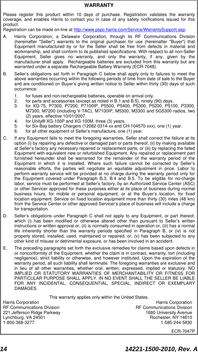  14 14221-1500-2010, Rev. A  WARRANTY Please register this product within 10 days of purchase. Registration validates the warranty coverage, and enables Harris to contact you in case of any safety notifications issued for this product.  Registration can be made on-line at http://www.pspc.harris.com/Service/WarrantySupport.asp.  A.  Harris Corporation, a Delaware Corporation, through its RF Communications Division (hereinafter &quot;Seller&quot;) warrants to the original purchaser for use (hereinafter &quot;Buyer&quot;) that Equipment manufactured by or for the Seller shall be free from defects in material and workmanship, and shall conform to its published specifications. With respect to all non-Seller Equipment, Seller gives no warranty, and only the warranty, if any, given by the manufacturer shall apply.  Rechargeable batteries are excluded from this warranty but are warranted under a separate Rechargeable Battery Warranty (ECR-7048). B.  Seller’s obligations set forth in Paragraph C below shall apply only to failures to meet the above warranties occurring within the following periods of time from date of sale to the Buyer and are conditioned on Buyer’s giving written notice to Seller within thirty (30) days of such occurrence: 1. for fuses and non-rechargeable batteries, operable on arrival only. 2. for parts and accessories (except as noted in B.1 and B.5), ninety (90) days. 3. for XG-75, P7300, P7200, P7100IP, P5500, P5400, P5300, P5200, P5100, P3300, M7300, M7200 (including V-TAC), M7100IP, M5300, M3300 and SG5300 radios, two (2) years, effective 10/01/2007. 4. for Unity® XG-100P and XG-100M, three (3) years. 5. for Six-Bay battery Chargers (12082-0314-xx and CH-104570-xxx), one (1) year. 6. for all other equipment of Seller’s manufacture, one (1) year. C. If any Equipment fails to meet the foregoing warranties, Seller shall correct the failure at its option (i) by repairing any defective or damaged part or parts thereof, (ii) by making available at Seller’s factory any necessary repaired or replacement parts, or (iii) by replacing the failed Equipment with equivalent new or refurbished Equipment. Any repaired or replacement part furnished hereunder shall be warranted for the remainder of the warranty period of the Equipment in which it is installed. Where such failure cannot be corrected by Seller’s reasonable efforts, the parties will negotiate an equitable adjustment in price. Labor to perform warranty service will be provided at no charge during the warranty period only for the Equipment covered under Paragraph B.3, B.4 and B.5. To be eligible for no-charge labor, service must be performed at Seller’s factory, by an Authorized Service Center (ASC) or other Servicer approved for these purposes either at its place of business during normal business hours, for mobile or personal equipment, or at the Buyer’s location, for fixed location equipment. Service on fixed location equipment more than thirty (30) miles (48 km) from the Service Center or other approved Servicer’s place of business will include a charge for transportation. D. Seller’s obligations under Paragraph C shall not apply to any Equipment, or part thereof, which (i) has been modified or otherwise altered other than pursuant to Seller’s written instructions or written approval or, (ii) is normally consumed in operation or, (iii) has a normal life inherently shorter than the warranty periods specified in Paragraph B, or (iv) is not properly stored, installed, used, maintained or repaired, or, (v) has been subjected to any other kind of misuse or detrimental exposure, or has been involved in an accident. E.  The preceding paragraphs set forth the exclusive remedies for claims based upon defects in or nonconformity of the Equipment, whether the claim is in contract, warranty, tort (including negligence), strict liability or otherwise, and however instituted. Upon the expiration of the warranty period, all such liability shall terminate. The foregoing warranties are exclusive and in lieu of all other warranties, whether oral, written, expressed, implied or statutory. NO IMPLIED OR STATUTORY WARRANTIES OF MERCHANTABILITY OR FITNESS FOR PARTICULAR PURPOSE SHALL APPLY. IN NO EVENT SHALL THE SELLER BE LIABLE FOR ANY INCIDENTAL, CONSEQUENTIAL, SPECIAL, INDIRECT OR EXEMPLARY DAMAGES. This warranty applies only within the United States. Harris Corporation Harris Corporation RF Communications Division RF Communications Division 221 Jefferson Ridge Parkway 1680 University Avenue Lynchburg, VA 24501 Rochester, NY 14610 1-800-368-3277  1-585-244-5830 ECR-7047P 