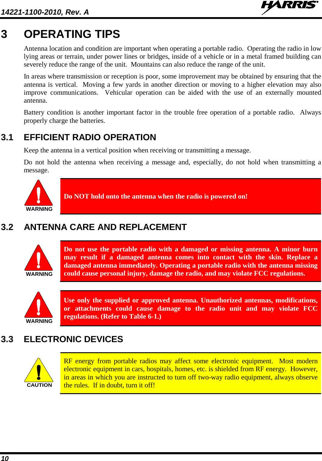 14221-1100-2010, Rev. A   10 3  OPERATING TIPS Antenna location and condition are important when operating a portable radio.  Operating the radio in low lying areas or terrain, under power lines or bridges, inside of a vehicle or in a metal framed building can severely reduce the range of the unit.  Mountains can also reduce the range of the unit.  In areas where transmission or reception is poor, some improvement may be obtained by ensuring that the antenna is vertical.  Moving a few yards in another direction or moving to a higher elevation may also improve communications.  Vehicular operation can be aided with the use of an externally mounted antenna.  Battery condition is another important factor in the trouble free operation of a portable radio.  Always properly charge the batteries.  3.1 EFFICIENT RADIO OPERATION Keep the antenna in a vertical position when receiving or transmitting a message.  Do not hold the antenna when receiving a message and, especially, do not hold when transmitting a message.  WARNING Do NOT hold onto the antenna when the radio is powered on! 3.2 ANTENNA CARE AND REPLACEMENT  WARNING Do not use the portable radio with a damaged or missing antenna. A minor burn may result if a damaged antenna comes into contact with the skin. Replace a damaged antenna immediately. Operating a portable radio with the antenna missing could cause personal injury, damage the radio, and may violate FCC regulations.  WARNING Use only the supplied or approved antenna. Unauthorized antennas, modifications, or attachments could cause damage to the radio unit and may violate FCC regulations. (Refer to Table 6-1.) 3.3 ELECTRONIC DEVICES  CAUTION RF energy from portable radios may affect some electronic equipment.  Most modern electronic equipment in cars, hospitals, homes, etc. is shielded from RF energy.  However, in areas in which you are instructed to turn off two-way radio equipment, always observe the rules.  If in doubt, turn it off! 