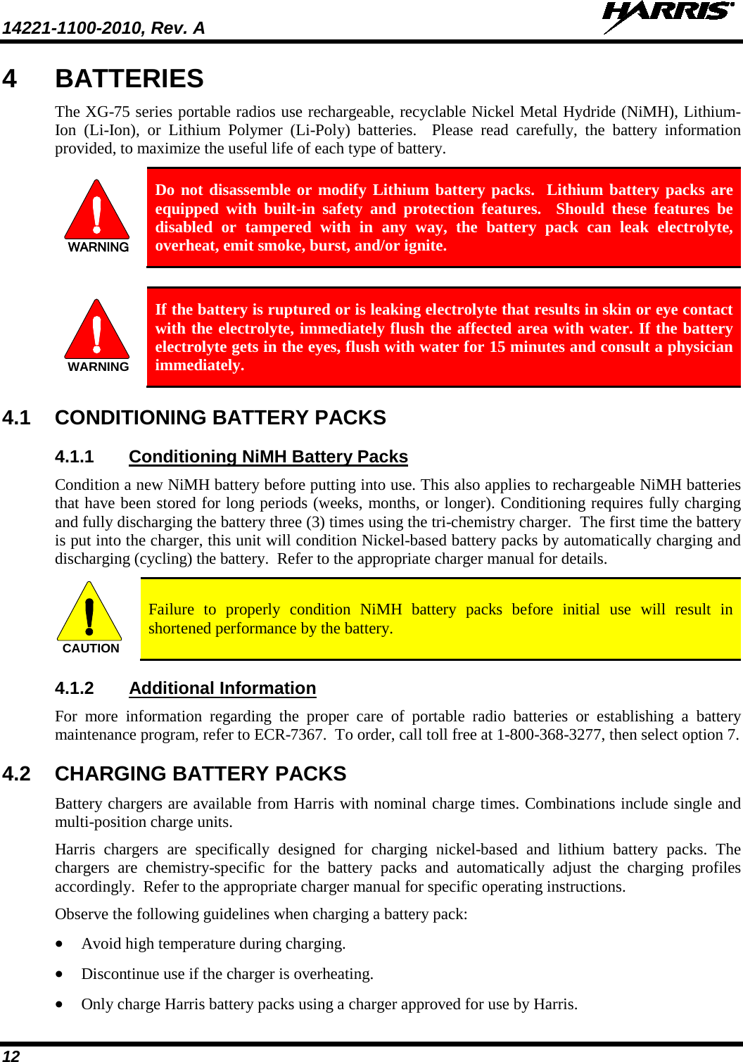 14221-1100-2010, Rev. A   12 4  BATTERIES The XG-75 series portable radios use rechargeable, recyclable Nickel Metal Hydride (NiMH), Lithium-Ion (Li-Ion), or Lithium Polymer (Li-Poly) batteries.  Please read carefully, the battery information provided, to maximize the useful life of each type of battery. WARNING Do not disassemble or modify Lithium battery packs.  Lithium battery packs are equipped with built-in safety and protection features.  Should these features be disabled or tampered with in any way, the battery pack can leak electrolyte, overheat, emit smoke, burst, and/or ignite.  WARNING If the battery is ruptured or is leaking electrolyte that results in skin or eye contact with the electrolyte, immediately flush the affected area with water. If the battery electrolyte gets in the eyes, flush with water for 15 minutes and consult a physician immediately. 4.1 CONDITIONING BATTERY PACKS 4.1.1 Conditioning NiMH Battery Packs Condition a new NiMH battery before putting into use. This also applies to rechargeable NiMH batteries that have been stored for long periods (weeks, months, or longer). Conditioning requires fully charging and fully discharging the battery three (3) times using the tri-chemistry charger.  The first time the battery is put into the charger, this unit will condition Nickel-based battery packs by automatically charging and discharging (cycling) the battery.  Refer to the appropriate charger manual for details. CAUTION Failure to properly condition NiMH battery packs before initial use will result in shortened performance by the battery. 4.1.2 Additional Information For more information regarding the proper care of portable radio batteries or establishing a battery maintenance program, refer to ECR-7367.  To order, call toll free at 1-800-368-3277, then select option 7. 4.2 CHARGING BATTERY PACKS Battery chargers are available from Harris with nominal charge times. Combinations include single and multi-position charge units.  Harris chargers are specifically designed for charging nickel-based and lithium battery packs. The chargers are chemistry-specific for the battery packs and automatically adjust the charging profiles accordingly.  Refer to the appropriate charger manual for specific operating instructions.  Observe the following guidelines when charging a battery pack: • Avoid high temperature during charging.  • Discontinue use if the charger is overheating. • Only charge Harris battery packs using a charger approved for use by Harris. 