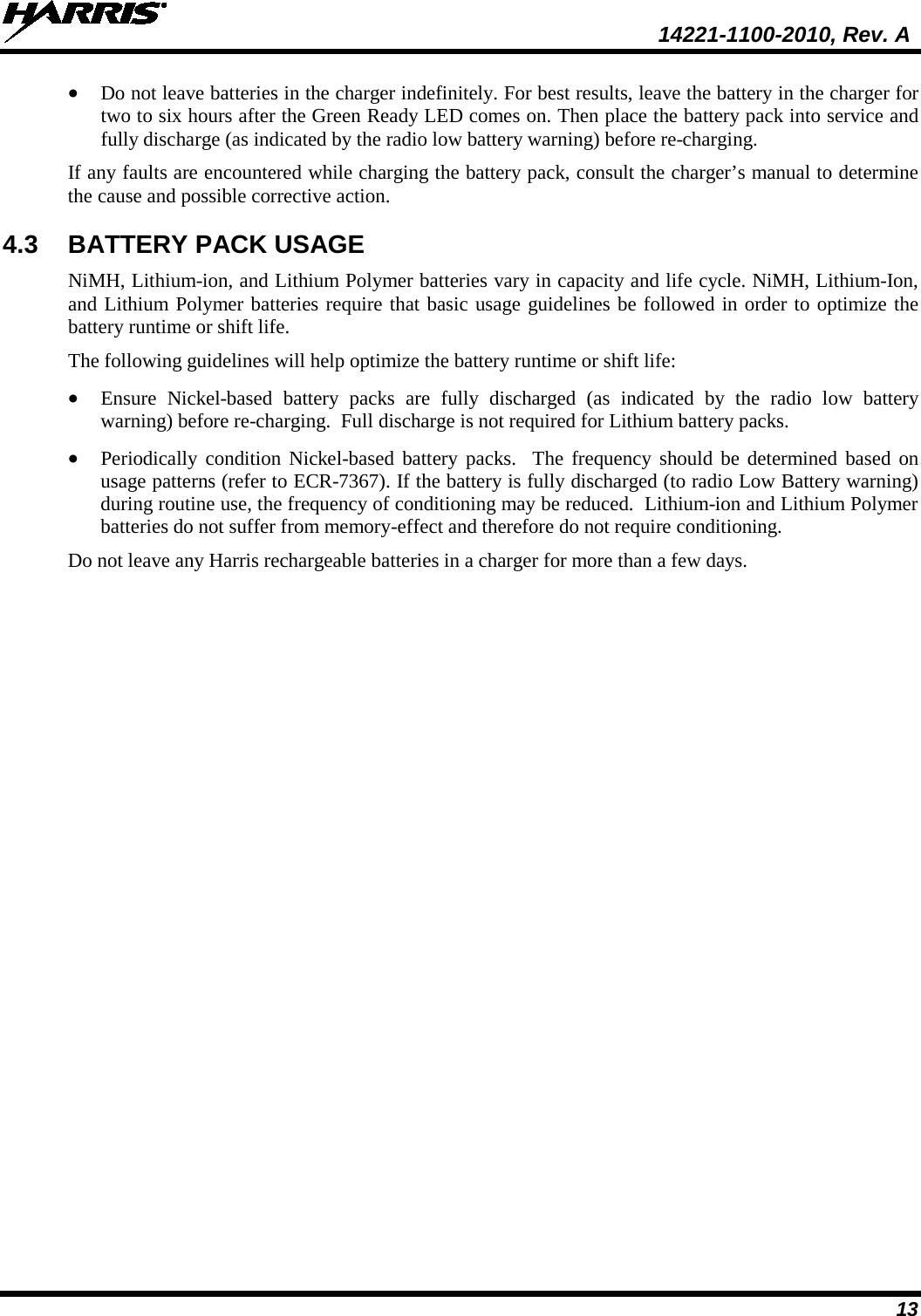  14221-1100-2010, Rev. A 13 • Do not leave batteries in the charger indefinitely. For best results, leave the battery in the charger for two to six hours after the Green Ready LED comes on. Then place the battery pack into service and fully discharge (as indicated by the radio low battery warning) before re-charging. If any faults are encountered while charging the battery pack, consult the charger’s manual to determine the cause and possible corrective action. 4.3 BATTERY PACK USAGE NiMH, Lithium-ion, and Lithium Polymer batteries vary in capacity and life cycle. NiMH, Lithium-Ion, and Lithium Polymer batteries require that basic usage guidelines be followed in order to optimize the battery runtime or shift life. The following guidelines will help optimize the battery runtime or shift life: • Ensure Nickel-based battery packs are fully discharged (as indicated by the radio low battery warning) before re-charging.  Full discharge is not required for Lithium battery packs. • Periodically condition Nickel-based battery packs.  The frequency should be determined based on usage patterns (refer to ECR-7367). If the battery is fully discharged (to radio Low Battery warning) during routine use, the frequency of conditioning may be reduced.  Lithium-ion and Lithium Polymer batteries do not suffer from memory-effect and therefore do not require conditioning. Do not leave any Harris rechargeable batteries in a charger for more than a few days.  