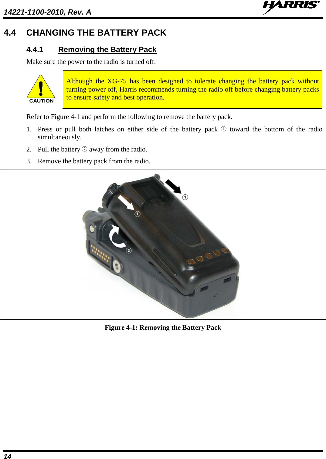 14221-1100-2010, Rev. A   14 4.4 CHANGING THE BATTERY PACK 4.4.1 Removing the Battery Pack Make sure the power to the radio is turned off. CAUTION Although the XG-75 has been designed to tolerate changing the battery pack without turning power off, Harris recommends turning the radio off before changing battery packs to ensure safety and best operation. Refer to Figure 4-1 and perform the following to remove the battery pack. 1. Press or pull both latches on either side of the battery pack  toward the bottom of the radio simultaneously.  2. Pull the battery  away from the radio. 3. Remove the battery pack from the radio.  Figure 4-1: Removing the Battery Pack  