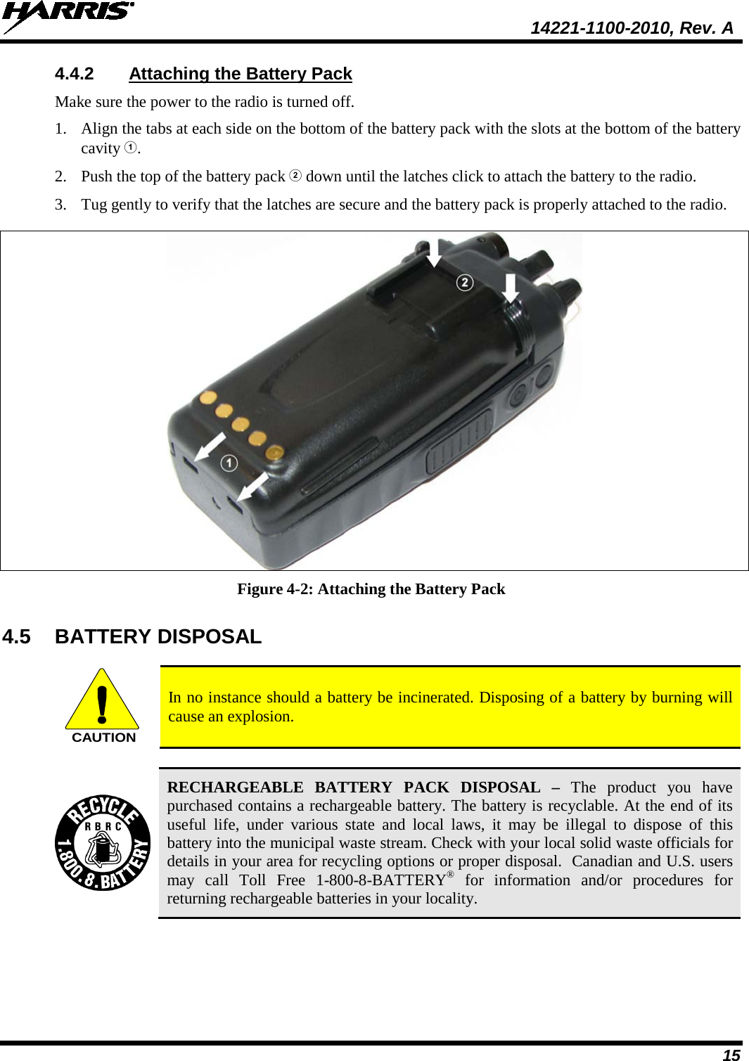  14221-1100-2010, Rev. A 15 4.4.2 Attaching the Battery Pack Make sure the power to the radio is turned off. 1. Align the tabs at each side on the bottom of the battery pack with the slots at the bottom of the battery cavity . 2. Push the top of the battery pack  down until the latches click to attach the battery to the radio. 3. Tug gently to verify that the latches are secure and the battery pack is properly attached to the radio.   Figure 4-2: Attaching the Battery Pack 4.5 BATTERY DISPOSAL  CAUTION In no instance should a battery be incinerated. Disposing of a battery by burning will cause an explosion.   RECHARGEABLE BATTERY PACK DISPOSAL –  The product you have purchased contains a rechargeable battery. The battery is recyclable. At the end of its useful life, under various state and local laws, it may be illegal to dispose of this battery into the municipal waste stream. Check with your local solid waste officials for details in your area for recycling options or proper disposal.  Canadian and U.S. users may call Toll Free 1-800-8-BATTERY® for information and/or procedures for returning rechargeable batteries in your locality. 