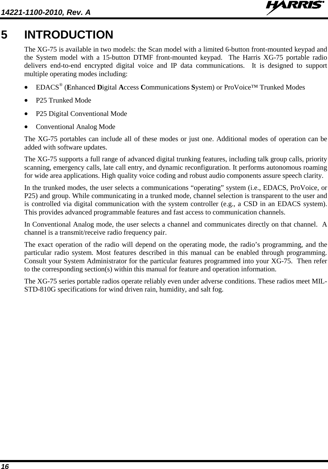 14221-1100-2010, Rev. A   16 5  INTRODUCTION The XG-75 is available in two models: the Scan model with a limited 6-button front-mounted keypad and the System model with a 15-button DTMF front-mounted keypad.  The Harris XG-75  portable radio delivers end-to-end encrypted digital voice and IP data communications.  It is designed to support multiple operating modes including: • EDACS® (Enhanced Digital Access Communications System) or ProVoice™ Trunked Modes • P25 Trunked Mode • P25 Digital Conventional Mode • Conventional Analog Mode The XG-75 portables can include all of these modes or just one. Additional modes of operation can be added with software updates. The XG-75 supports a full range of advanced digital trunking features, including talk group calls, priority scanning, emergency calls, late call entry, and dynamic reconfiguration. It performs autonomous roaming for wide area applications. High quality voice coding and robust audio components assure speech clarity. In the trunked modes, the user selects a communications “operating” system (i.e., EDACS, ProVoice, or P25) and group. While communicating in a trunked mode, channel selection is transparent to the user and is controlled via digital communication with the system controller (e.g., a CSD in an EDACS system). This provides advanced programmable features and fast access to communication channels. In Conventional Analog mode, the user selects a channel and communicates directly on that channel.  A channel is a transmit/receive radio frequency pair. The exact operation of the radio will depend on the operating mode, the radio’s programming, and the particular radio system. Most features described in this manual can be enabled through programming. Consult your System Administrator for the particular features programmed into your XG-75.  Then refer to the corresponding section(s) within this manual for feature and operation information. The XG-75 series portable radios operate reliably even under adverse conditions. These radios meet MIL-STD-810G specifications for wind driven rain, humidity, and salt fog.   