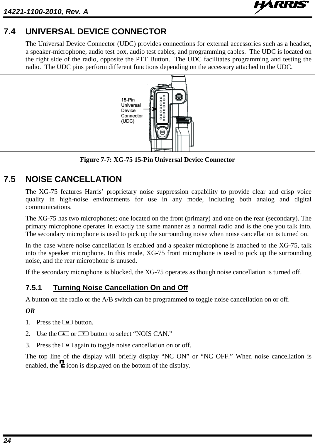 14221-1100-2010, Rev. A   24 7.4 UNIVERSAL DEVICE CONNECTOR The Universal Device Connector (UDC) provides connections for external accessories such as a headset, a speaker-microphone, audio test box, audio test cables, and programming cables.  The UDC is located on the right side of the radio, opposite the PTT Button.  The UDC facilitates programming and testing the radio.  The UDC pins perform different functions depending on the accessory attached to the UDC.    Figure 7-7: XG-75 15-Pin Universal Device Connector 7.5 NOISE CANCELLATION The XG-75 features Harris’ proprietary noise suppression capability to provide clear and crisp voice quality in high-noise  environments for use in any mode, including both analog and digital communications.  The XG-75 has two microphones; one located on the front (primary) and one on the rear (secondary). The primary microphone operates in exactly the same manner as a normal radio and is the one you talk into. The secondary microphone is used to pick up the surrounding noise when noise cancellation is turned on.  In the case where noise cancellation is enabled and a speaker microphone is attached to the XG-75, talk into the speaker microphone. In this mode, XG-75 front microphone is used to pick up the surrounding noise, and the rear microphone is unused.  If the secondary microphone is blocked, the XG-75 operates as though noise cancellation is turned off.  7.5.1 Turning Noise Cancellation On and Off A button on the radio or the A/B switch can be programmed to toggle noise cancellation on or off. OR 1. Press the   button. 2. Use the   or   button to select “NOIS CAN.” 3. Press the   again to toggle noise cancellation on or off.  The top line of the display will briefly display “NC ON” or “NC OFF.” When noise cancellation is enabled, the   icon is displayed on the bottom of the display. 