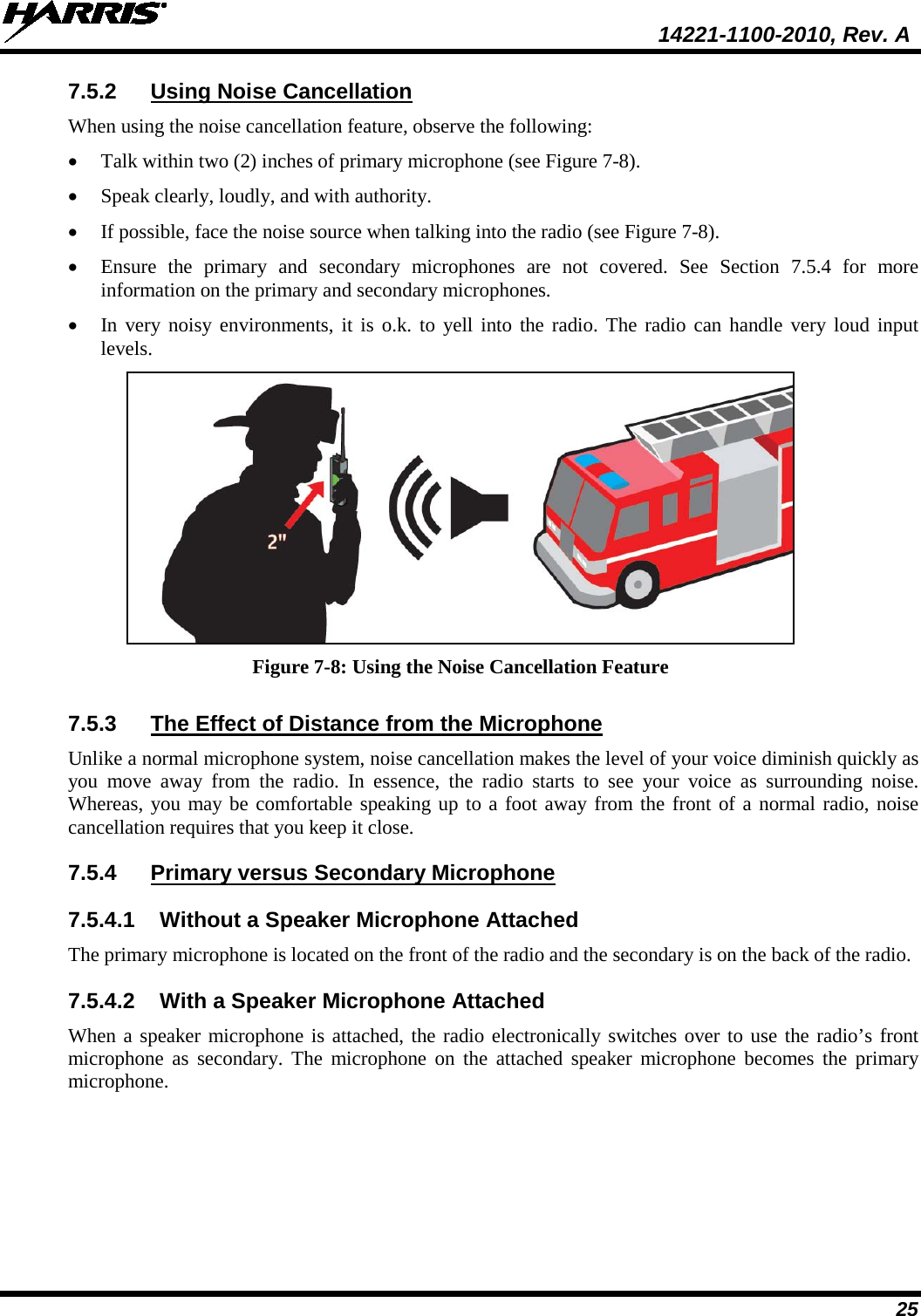  14221-1100-2010, Rev. A 25 7.5.2 Using Noise Cancellation When using the noise cancellation feature, observe the following: • Talk within two (2) inches of primary microphone (see Figure 7-8). • Speak clearly, loudly, and with authority.  • If possible, face the noise source when talking into the radio (see Figure 7-8). • Ensure the primary and secondary microphones are not covered. See Section 7.5.4  for more information on the primary and secondary microphones. • In very noisy environments, it is o.k. to yell into the radio. The radio can handle very loud input levels.  Figure 7-8: Using the Noise Cancellation Feature 7.5.3 The Effect of Distance from the Microphone Unlike a normal microphone system, noise cancellation makes the level of your voice diminish quickly as you move away from the radio. In essence, the radio starts to see your voice as surrounding noise. Whereas, you may be comfortable speaking up to a foot away from the front of a normal radio, noise cancellation requires that you keep it close. 7.5.4 Primary versus Secondary Microphone 7.5.4.1 Without a Speaker Microphone Attached The primary microphone is located on the front of the radio and the secondary is on the back of the radio.  7.5.4.2 With a Speaker Microphone Attached When a speaker microphone is attached, the radio electronically switches over to use the radio’s front microphone as secondary. The microphone on the attached speaker microphone becomes the primary microphone. 