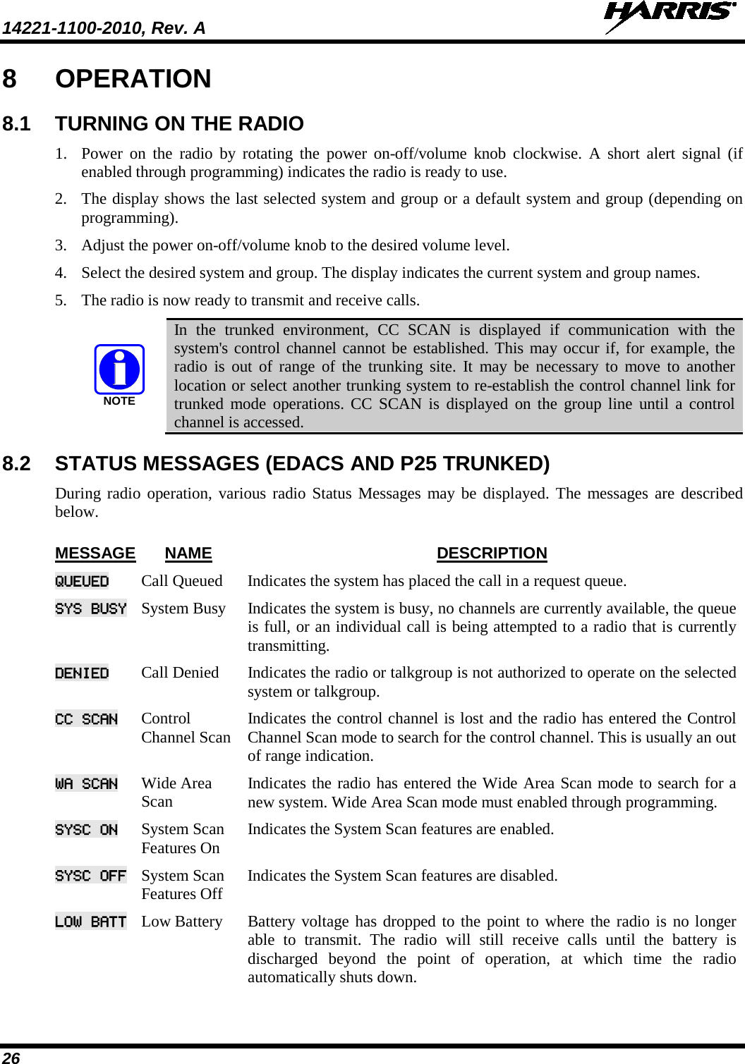 14221-1100-2010, Rev. A   26 8  OPERATION 8.1 TURNING ON THE RADIO 1. Power  on  the radio by rotating the power on-off/volume  knob clockwise. A short alert signal (if enabled through programming) indicates the radio is ready to use.  2. The display shows the last selected system and group or a default system and group (depending on programming).  3. Adjust the power on-off/volume knob to the desired volume level.  4. Select the desired system and group. The display indicates the current system and group names.  5. The radio is now ready to transmit and receive calls. NOTE In the trunked environment, CC SCAN is displayed if communication with the system&apos;s control channel cannot be established. This may occur if, for example, the radio is out of range of the trunking site. It may be necessary to move to another location or select another trunking system to re-establish the control channel link for trunked mode operations. CC SCAN is displayed on the group line until a control channel is accessed. 8.2 STATUS MESSAGES (EDACS AND P25 TRUNKED) During radio operation, various radio Status Messages may be displayed. The messages are described below.   MESSAGE NAME DESCRIPTION QUEUED Call Queued Indicates the system has placed the call in a request queue.  SYS BUSY System Busy Indicates the system is busy, no channels are currently available, the queue is full, or an individual call is being attempted to a radio that is currently transmitting. DENIED Call Denied Indicates the radio or talkgroup is not authorized to operate on the selected system or talkgroup.  CC SCAN Control Channel Scan Indicates the control channel is lost and the radio has entered the Control Channel Scan mode to search for the control channel. This is usually an out of range indication. WA SCAN Wide Area Scan Indicates the radio has entered the Wide Area Scan mode to search for a new system. Wide Area Scan mode must enabled through programming.  SYSC ON System Scan Features On Indicates the System Scan features are enabled.  SYSC OFF System Scan Features Off Indicates the System Scan features are disabled.  LOW BATT Low Battery Battery voltage has dropped to the point to where the radio is no longer able to transmit. The radio will still receive calls until the battery is discharged beyond the point of operation, at which time the radio automatically shuts down.  