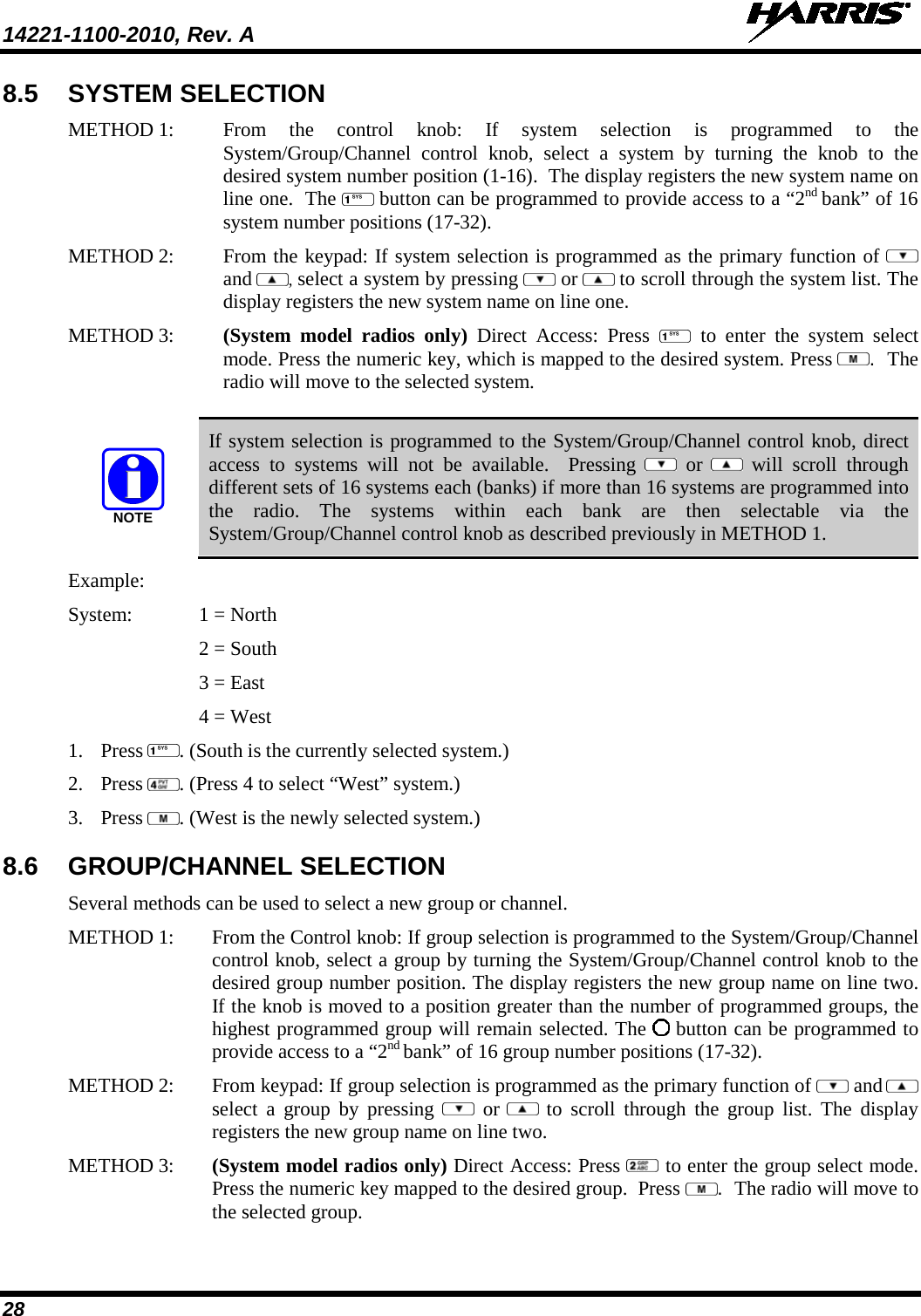 14221-1100-2010, Rev. A   28 8.5 SYSTEM SELECTION METHOD 1:  From the control knob: If system selection is programmed to the System/Group/Channel control knob, select a system by turning the knob to the desired system number position (1-16).  The display registers the new system name on line one.  The   button can be programmed to provide access to a “2nd bank” of 16 system number positions (17-32). METHOD 2:  From the keypad: If system selection is programmed as the primary function of  and  , select a system by pressing   or  to scroll through the system list. The display registers the new system name on line one.  METHOD 3:  (System model radios only) Direct Access: Press   to enter the system select mode. Press the numeric key, which is mapped to the desired system. Press .  The radio will move to the selected system.   NOTE If system selection is programmed to the System/Group/Channel control knob, direct access to systems will not be available.  Pressing    or  will scroll through different sets of 16 systems each (banks) if more than 16 systems are programmed into the radio. The systems within each bank are then selectable via the System/Group/Channel control knob as described previously in METHOD 1. Example:  System:   1 = North 2 = South 3 = East 4 = West  1. Press  . (South is the currently selected system.)  2. Press  . (Press 4 to select “West” system.) 3. Press  . (West is the newly selected system.) 8.6 GROUP/CHANNEL SELECTION Several methods can be used to select a new group or channel.  METHOD 1:  From the Control knob: If group selection is programmed to the System/Group/Channel control knob, select a group by turning the System/Group/Channel control knob to the desired group number position. The display registers the new group name on line two. If the knob is moved to a position greater than the number of programmed groups, the highest programmed group will remain selected. The   button can be programmed to provide access to a “2nd bank” of 16 group number positions (17-32). METHOD 2:  From keypad: If group selection is programmed as the primary function of  and  select a group by pressing   or  to scroll through the group list. The display registers the new group name on line two.  METHOD 3:  (System model radios only) Direct Access: Press   to enter the group select mode. Press the numeric key mapped to the desired group.  Press .  The radio will move to the selected group.  
